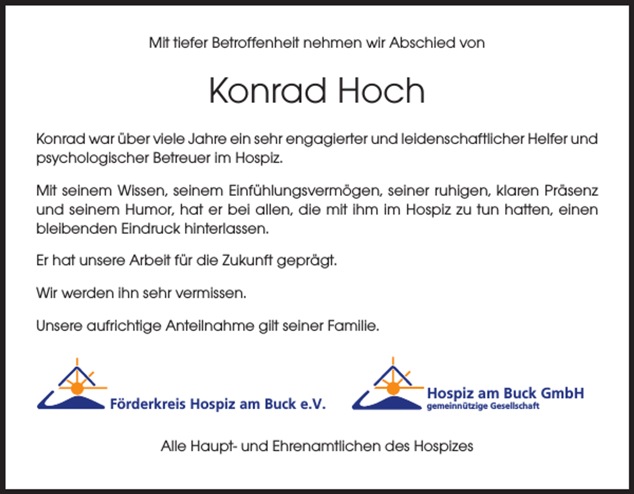 <p>Mit tiefer Betroffenheit nehmen wir Abschied von</p><p>Konrad Hoch<br />Konrad war über viele Jahre ein sehr engagierter und leidenschaftlicher Helfer und<br />psychologischer Betreuer im Hospiz.<br />Mit seinem Wissen, seinem Einfühlungsvermögen, seiner ruhigen, klaren Präsenz<br />und seinem Humor, hat er bei allen, die mit ihm im Hospiz zu tun hatten, einen<br />bleibenden Eindruck hinterlassen.<br />Er hat unsere Arbeit für die Zukunft geprägt.<br />Wir werden ihn sehr vermissen.<br />Unsere aufrichtige Anteilnahme gilt seiner Familie.</p><p>Förderkreis Hospiz am Buck e.V.</p><p>Hospiz am Buck GmbH<br />gemeinnützige Gesellschaft</p><p>Alle Haupt- und Ehrenamtlichen des Hospizes</p>