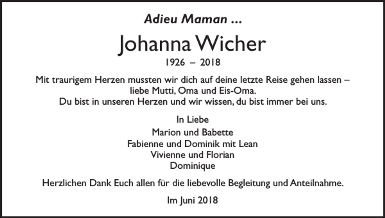 <p>Adieu Maman . . .</p><p>Johanna Wicher<br />1926 – 2018</p><p>Mit traurigem Herzen mussten wir dich auf deine letzte Reise gehen lassen –<br />liebe Mutti, Oma und Eis-Oma.<br />Du bist in unseren Herzen und wir wissen, du bist immer bei uns.<br />In Liebe<br />Marion und Babette<br />Fabienne und Dominik mit Lean<br />Vivienne und Florian<br />Dominique<br />Herzlichen Dank Euch allen für die liebevolle Begleitung und Anteilnahme.<br />Im Juni 2018</p>