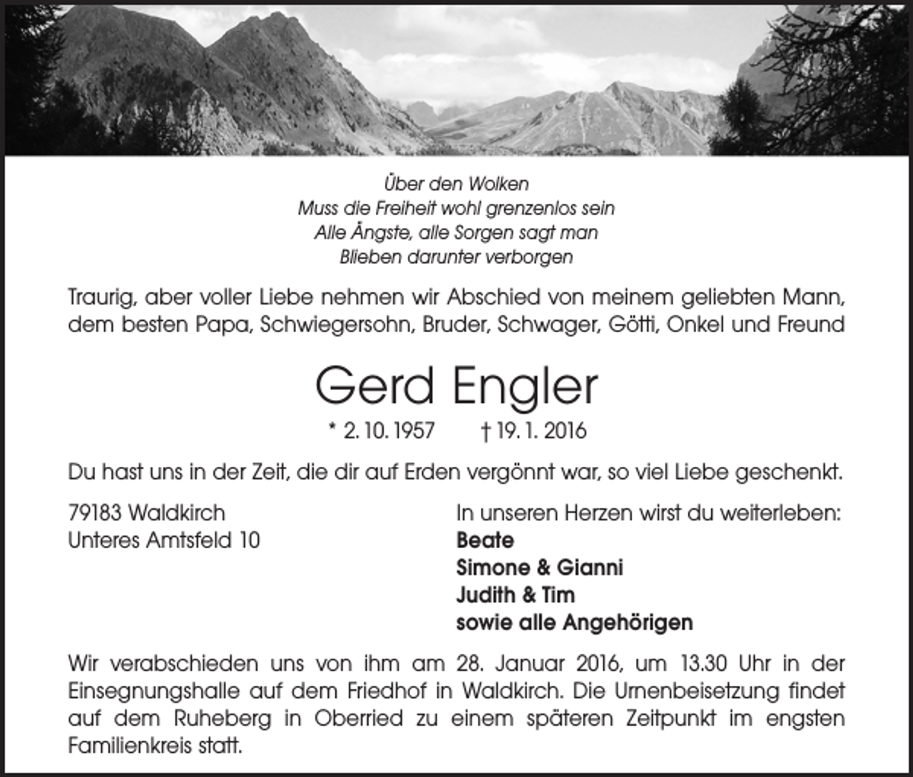 <p>Über den Wolken<br />Muss die Freiheit wohl grenzenlos sein<br />Alle Ängste, alle Sorgen sagt man<br />Blieben darunter verborgen</p><p>Traurig, aber voller Liebe nehmen wir Abschied von meinem geliebten Mann,<br />dem besten Papa, Schwiegersohn, Bruder, Schwager, Götti, Onkel und Freund</p><p>Gerd Engler<br />* 2. 10. 1957 † 19. 1. 2016</p><p>Du hast uns in der Zeit, die dir auf Erden vergönnt war, so viel Liebe geschenkt.<br />79183 Waldkirch<br />In unseren Herzen wirst du weiterleben:<br />Unteres Amtsfeld 10 Beate<br />Simone &amp; Gianni<br />Judith &amp; Tim<br />sowie alle Angehörigen<br />Wir verabschieden uns von ihm am 28. Januar 2016, um 13.30 Uhr in der<br />Einsegnungs­halle auf dem Friedhof in Waldkirch. Die Urnenbeisetzung findet<br />auf dem Ruheberg in Oberried zu einem späteren Zeitpunkt im engsten<br />­Familienkreis statt.</p>