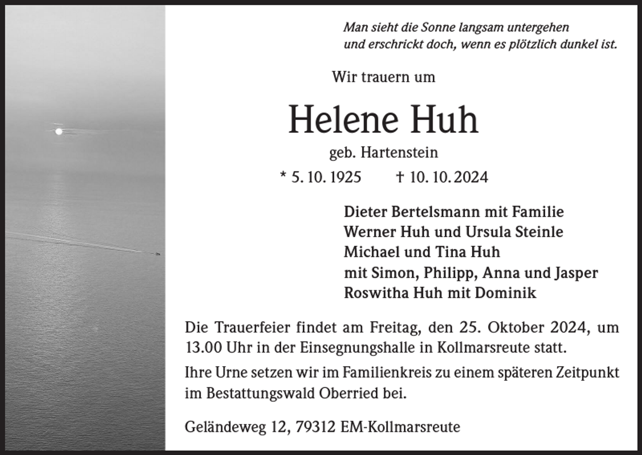 <p>Man sieht die Sonne langsam untergehen<br />und erschrickt doch, wenn es plötzlich dunkel ist.</p><p>Wir trauern um</p><p>Helene Huh</p><p>geb. Hartenstein<br />* 5. 10. 1925 † 10. 10. 2024<br />Dieter Bertelsmann mit Familie<br />Werner Huh und Ursula Steinle<br />Michael und Tina Huh<br />mit Simon, Philipp, Anna und Jasper<br />Roswitha Huh mit Dominik<br />Die Trauerfeier findet am Freitag, den 25. Oktober 2024, um<br />13.00 Uhr in der Einsegnungshalle in Kollmarsreute statt.<br />Ihre Urne setzen wir im Familienkreis zu einem späteren Zeitpunkt<br />im Bestattungswald Oberried bei.<br />Geländeweg 12, 79312 EM-Kollmarsreute</p>