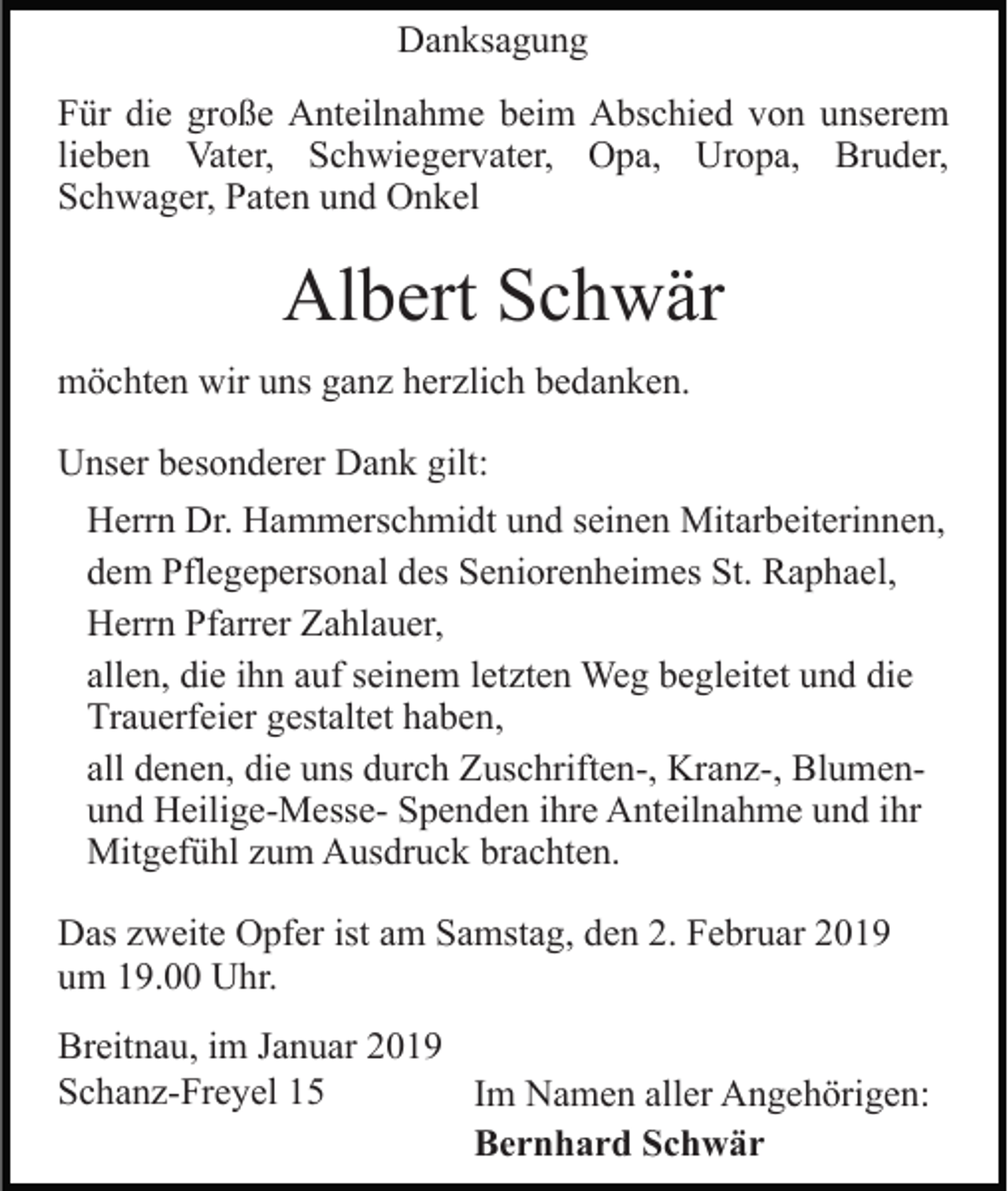 <p>Danksagung<br />Für die große Anteilnahme beim Abschied von unserem<br />lieben Vater, Schwiegervater, Opa, Uropa, Bruder,<br />Schwager, Paten und Onkel</p><p>Albert Schwär<br />möchten wir uns ganz herzlich bedanken.<br />Unser besonderer Dank gilt:<br />Herrn Dr. Hammerschmidt und seinen Mitarbeiterinnen,<br />dem Pflegepersonal des Seniorenheimes St. Raphael,<br />Herrn Pfarrer Zahlauer,<br />allen, die ihn auf seinem letzten Weg begleitet und die<br />Trauerfeier gestaltet haben,<br />all denen, die uns durch Zuschriften-, Kranz-, Blumenund Heilige-Messe- Spenden ihre Anteilnahme und ihr<br />Mitgefühl zum Ausdruck brachten.<br />Das zweite Opfer ist am Samstag, den 2. Februar 2019<br />um 19.00 Uhr.<br />Breitnau, im Januar 2019<br />Schanz-Freyel 15<br />Im Namen aller Angehörigen:<br />Bernhard Schwär</p>