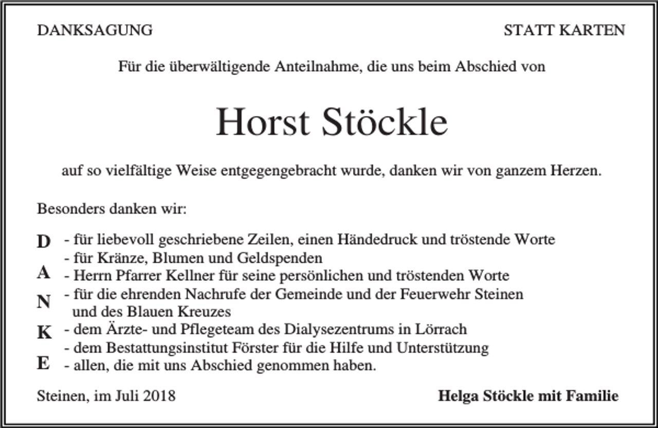 <p>DANKSAGUNG</p><p>STATT KARTEN</p><p>Für die überwältigende Anteilnahme, die uns beim Abschied von</p><p>Horst Stöckle<br />auf so vielfältige Weise entgegengebracht wurde, danken wir von ganzem Herzen.<br />Besonders danken wir:</p><p>D - für liebevoll geschriebene Zeilen, einen Händedruck und tröstende Worte<br />- für Kränze, Blumen und Geldspenden</p><p>A - Herrn Pfarrer Kellner für seine persönlichen und tröstenden Worte<br />- für die ehrenden Nachrufe der Gemeinde und der Feuerwehr Steinen<br />N und des Blauen Kreuzes<br />K - dem Ärzte- und Pflegeteam des Dialysezentrums in Lörrach</p><p>- dem Bestattungsinstitut Förster für die Hilfe und Unterstützung</p><p>E - allen, die mit uns Abschied genommen haben.<br />Steinen, im Juli 2018</p><p>Helga Stöckle mit Familie</p>