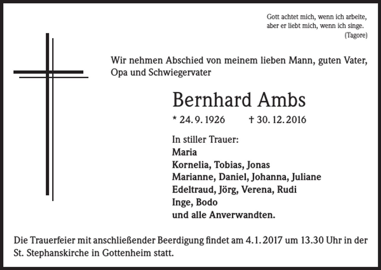 <p>Gott achtet mich, wenn ich arbeite,<br />aber er liebt mich, wenn ich singe.<br />(Tagore)</p><p>Wir nehmen Abschied von meinem lieben Mann, guten Vater,<br />Opa und Schwiegervater</p><p>Bernhard Ambs<br />* 24. 9. 1926</p><p>† 30. 12. 2016</p><p>In stiller Trauer:<br />Maria<br />Kornelia, Tobias, Jonas<br />Marianne, Daniel, Johanna, Juliane<br />Edeltraud, Jörg, Verena, Rudi<br />Inge, Bodo<br />und alle Anverwandten.<br />Die Trauerfeier mit anschließender Beerdigung findet am 4.1. 2017 um 13.30 Uhr in der<br />St. Stephanskirche in Gottenheim statt.</p>