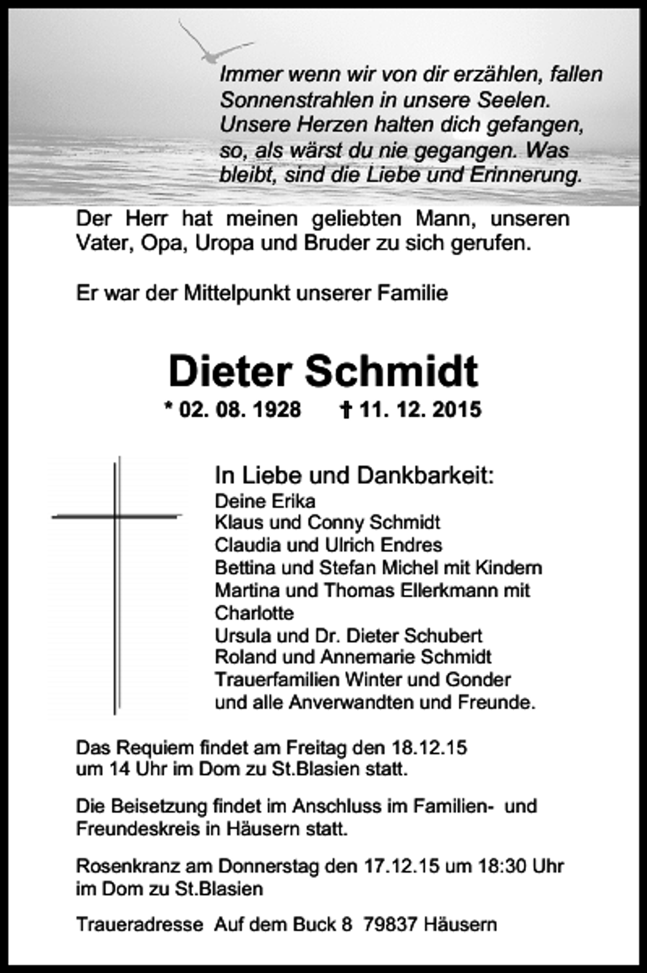 <p>Immer wenn wir von dir erzählen, fallen<br />Sonnenstrahlen in unsere Seelen.<br />Unsere Herzen halten dich gefangen,<br />so, als wärst du nie gegangen. Was<br />bleibt, sind die Liebe und Erinnerung.<br />Der Herr hat meinen geliebten Mann, unseren<br />Vater, Opa, Uropa und Bruder zu sich gerufen.<br />Er war der Mittelpunkt unserer Familie</p><p>Dieter Schmidt</p><p>* 02. 08. 1928</p><p> 11. 12. 2015</p><p>In Liebe und Dankbarkeit:</p><p>Deine Erika<br />Klaus und Conny Schmidt<br />Claudia und Ulrich Endres<br />Bettina und Stefan Michel mit Kindern<br />Martina und Thomas Ellerkmann mit<br />Charlotte<br />Ursula und Dr. Dieter Schubert<br />Roland und Annemarie Schmidt<br />Trauerfamilien Winter und Gonder<br />und alle Anverwandten und Freunde.<br />Das Requiem findet am Freitag den 18.12.15<br />um 14 Uhr im Dom zu St.Blasien statt.<br />Die Beisetzung findet im Anschluss im Familien- und<br />Freundeskreis in Häusern statt.<br />Rosenkranz am Donnerstag den 17.12.15 um 18:30 Uhr<br />im Dom zu St.Blasien<br />Traueradresse Auf dem Buck 8 79837 Häusern</p>