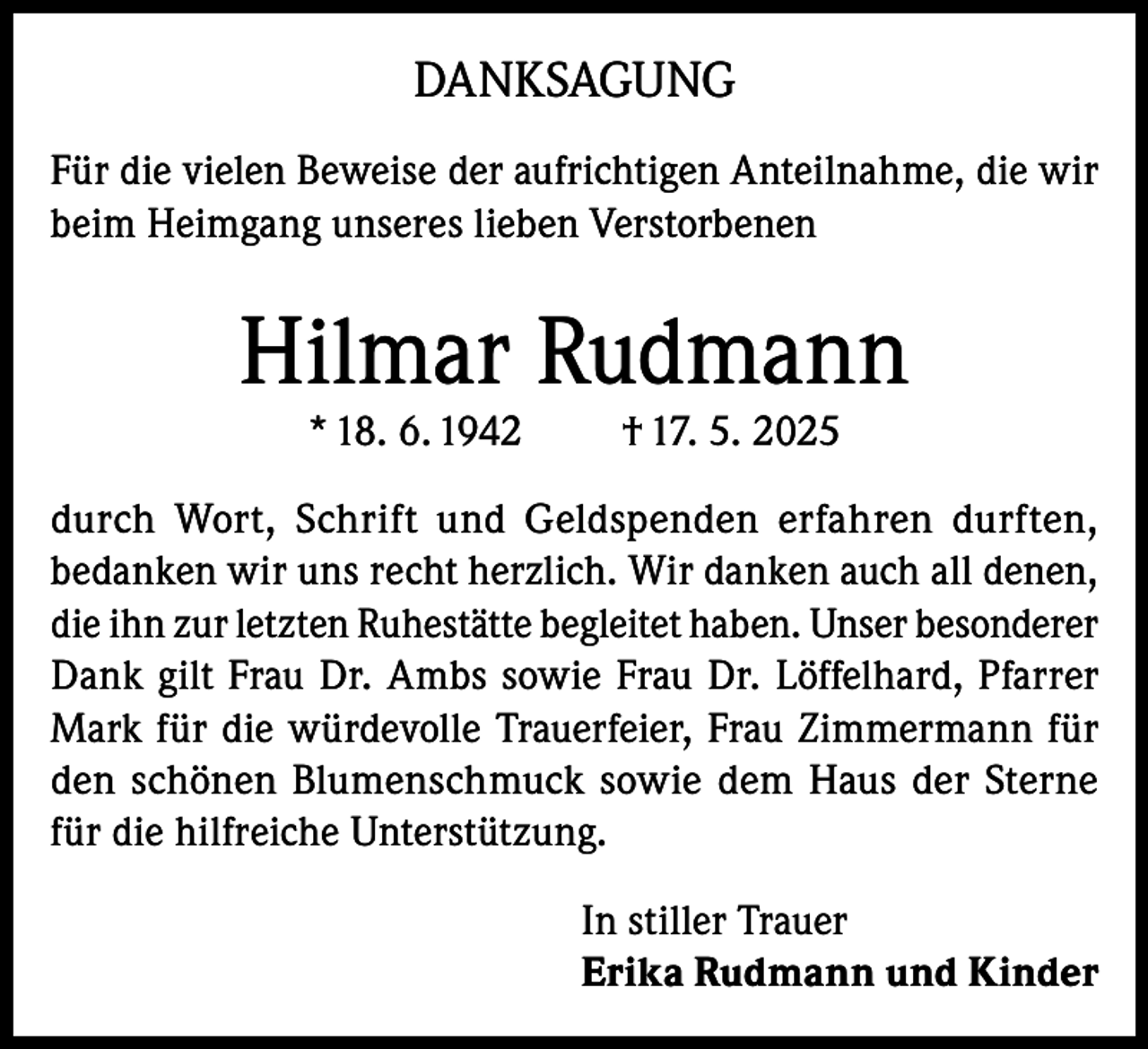 <p>DANKSAGUNG<br />Für die vielen Beweise der aufrichtigen Anteilnahme, die wir<br />beim Heimgang unseres lieben Verstorbenen</p><p>Hilmar Rudmann<br />* 18. 6. 1942</p><p>† 17. 5. 2025</p><p>durch Wort, Schrift und Geldspenden erfahren durften,<br />bedanken wir uns recht herzlich. Wir danken auch all denen,<br />die ihn zur letzten Ruhestätte begleitet haben. Unser besonderer<br />Dank gilt Frau Dr. Ambs sowie Frau Dr. Löffelhard, Pfarrer<br />Mark für die würdevolle Trauerfeier, Frau Zimmermann für<br />den schönen Blumenschmuck sowie dem Haus der Sterne<br />für die hilfreiche Unterstützung.<br />In stiller Trauer<br />Erika Rudmann und Kinder</p>