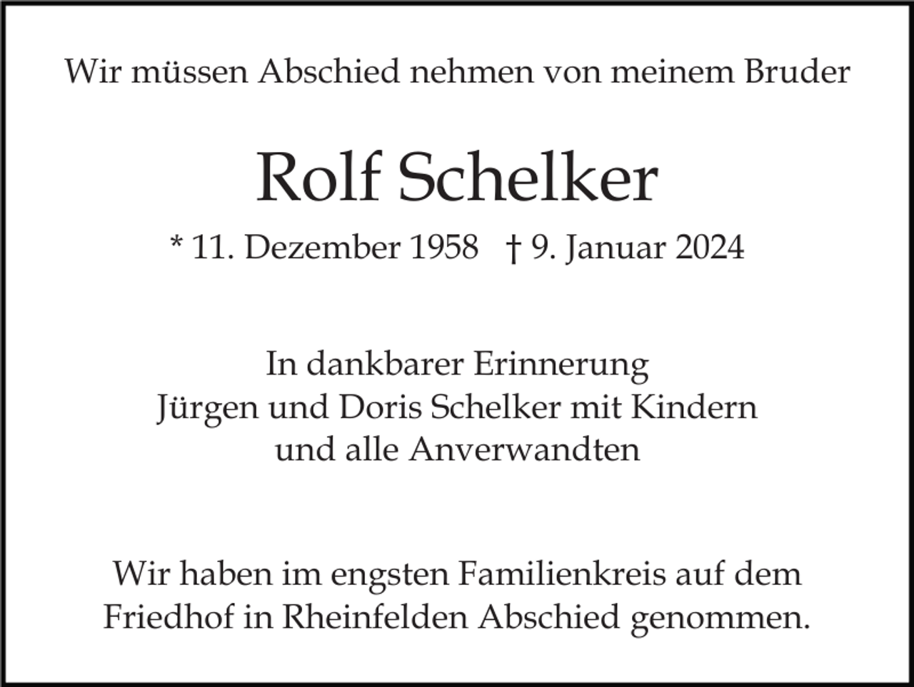 <p>Wir müssen Abschied nehmen von meinem Bruder</p><p>Rolf Schelker<br />* 11. Dezember 1958 † 9. Januar 2024<br />In dankbarer Erinnerung<br />Jürgen und Doris Schelker mit Kindern<br />und alle Anverwandten<br />Wir haben im engsten Familienkreis auf dem<br />Friedhof in Rheinfelden Abschied genommen.</p>