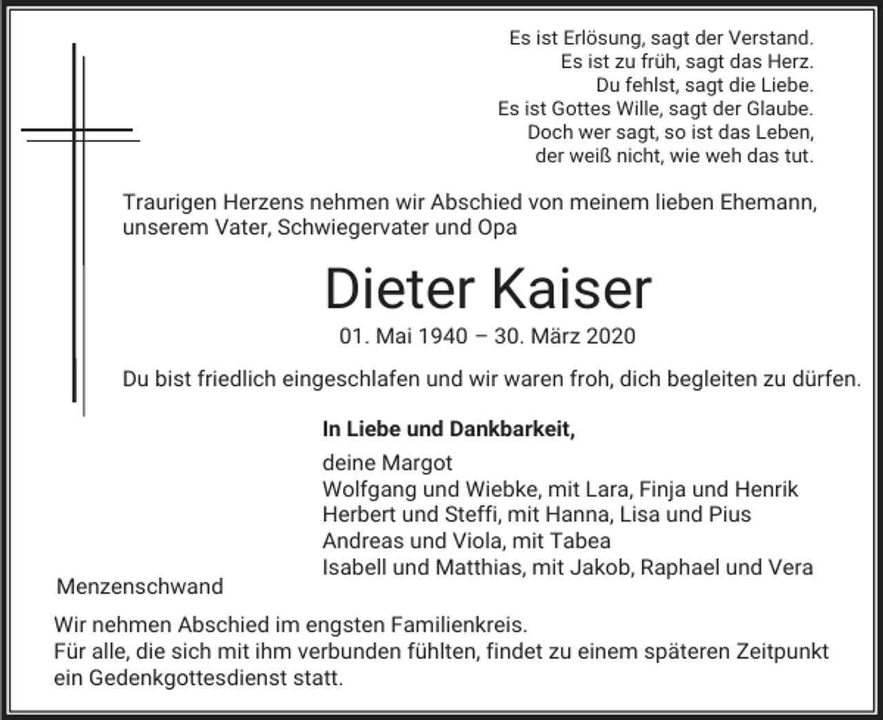 <p>Es ist Erlösung, sagt der Verstand.<br />Es ist zu früh, sagt das Herz.<br />Du fehlst, sagt die Liebe.<br />Es ist Gottes Wille, sagt der Glaube.<br />Doch wer sagt, so ist das Leben,<br />der weiß nicht, wie weh das tut.</p><p>Traurigen Herzens nehmen wir Abschied von meinem lieben Ehemann,<br />unserem Vater, Schwiegervater und Opa</p><p>Dieter Kaiser<br />01. Mai 1940 – 30. März 2020<br />Du bist friedlich eingeschlafen und wir waren froh, dich begleiten zu dürfen.<br />In Liebe und Dankbarkeit,</p><p>Menzenschwand</p><p>deine Margot<br />Wolfgang und Wiebke, mit Lara, Finja und Henrik<br />Herbert und Steffi, mit Hanna, Lisa und Pius<br />Andreas und Viola, mit Tabea<br />Isabell und Matthias, mit Jakob, Raphael und Vera</p><p>Wir nehmen Abschied im engsten Familienkreis.<br />Für alle, die sich mit ihm verbunden fühlten, findet zu einem späteren Zeitpunkt<br />ein Gedenkgottesdienst statt.</p>