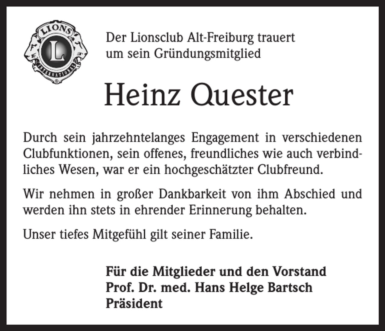 <p>Der Lionsclub Alt-Freiburg trauert<br />um sein Gründungsmitglied</p><p>Heinz Quester<br />Durch sein jahrzehntelanges Engagement in verschiedenen<br />Clubfunktionen, sein offenes, freundliches wie auch verbindliches Wesen, war er ein hochgeschätzter Clubfreund.<br />Wir nehmen in großer Dankbarkeit von ihm Abschied und<br />werden ihn stets in ehrender Erinnerung behalten.<br />Unser tiefes Mitgefühl gilt seiner Familie.<br />Für die Mitglieder und den Vorstand<br />Prof. Dr. med. Hans Helge Bartsch<br />Präsident</p>