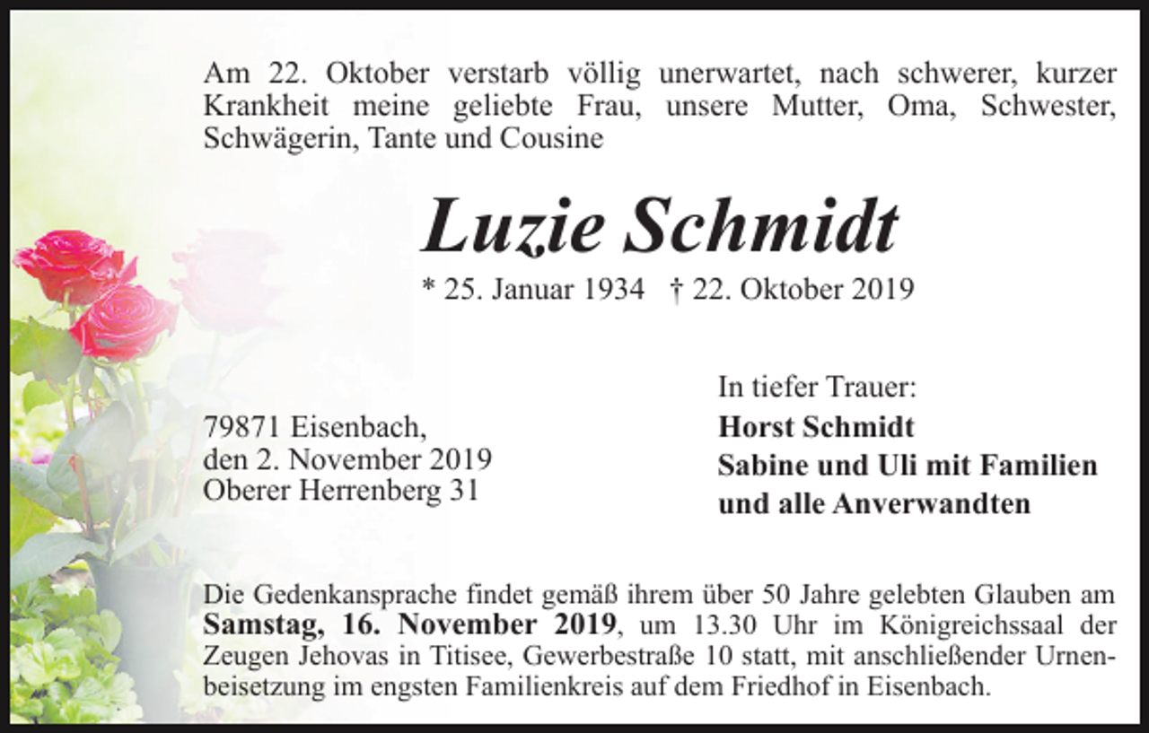 <p>Am 22. Oktober verstarb völlig unerwartet, nach schwerer, kurzer<br />Krankheit meine geliebte Frau, unsere Mutter, Oma, Schwester,<br />Schwägerin, Tante und Cousine</p><p>Luzie Schmidt<br />* 25. Januar 1934 † 22. Oktober 2019</p><p>79871 Eisenbach,<br />den 2. November 2019<br />Oberer Herrenberg 31</p><p>In tiefer Trauer:<br />Horst Schmidt<br />Sabine und Uli mit Familien<br />und alle Anverwandten</p><p>Die Gedenkansprache findet gemäß ihrem über 50 Jahre gelebten Glauben am<br />Samstag, 16. November 2019, um 13.30 Uhr im Königreichssaal der<br />Zeugen Jehovas in Titisee, Gewerbestraße 10 statt, mit anschließender Urnenbeisetzung im engsten Familienkreis auf dem Friedhof in Eisenbach.</p>