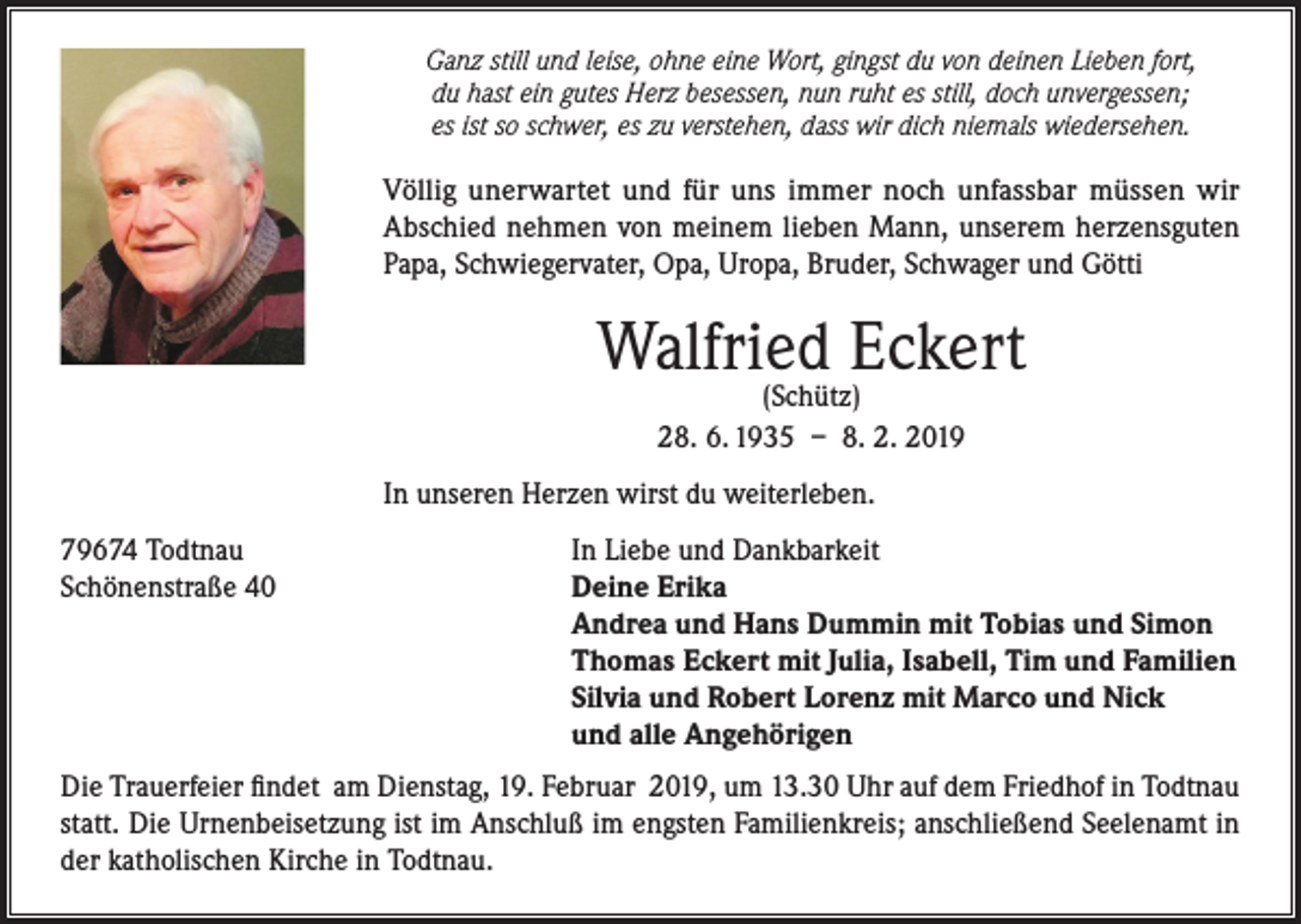 <p>Ganz still und leise, ohne eine Wort, gingst du von deinen Lieben fort,<br />du hast ein gutes Herz besessen, nun ruht es still, doch unvergessen;<br />es ist so schwer, es zu verstehen, dass wir dich niemals wiedersehen.</p><p>Völlig unerwartet und für uns immer noch unfassbar müssen wir<br />Abschied nehmen von meinem lieben Mann, unserem herzensguten<br />Papa, Schwiegervater, Opa, Uropa, Bruder, Schwager und Götti</p><p>Walfried Eckert<br />(Schütz)<br />28. 6. 1935 – 8. 2. 2019</p><p>In unseren Herzen wirst du weiterleben.<br />79674 Todtnau<br />Schönenstraße 40</p><p>In Liebe und Dankbarkeit<br />Deine Erika<br />Andrea und Hans Dummin mit Tobias und Simon<br />Thomas Eckert mit Julia, Isabell, Tim und Familien<br />Silvia und Robert Lorenz mit Marco und Nick<br />und alle Angehörigen</p><p>Die Trauerfeier findet am Dienstag, 19. Februar 2019, um 13.30 Uhr auf dem Friedhof in Todtnau<br />statt. Die Urnenbeisetzung ist im Anschluß im engsten Familienkreis; anschließend Seelenamt in<br />der katholischen Kirche in Todtnau.</p>