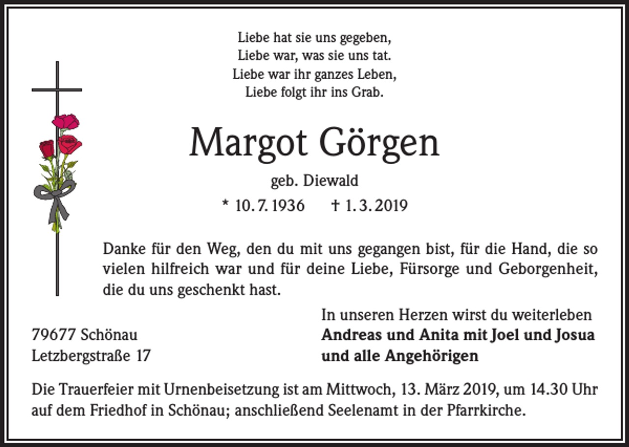 <p>Liebe hat sie uns gegeben,<br />Liebe war, was sie uns tat.<br />Liebe war ihr ganzes Leben,<br />Liebe folgt ihr ins Grab.</p><p>Margot Görgen<br />geb. Diewald<br />* 10. 7. 1936 † 1. 3. 2019<br />Danke für den Weg, den du mit uns gegangen bist, für die Hand, die so<br />vielen hilfreich war und für deine Liebe, Fürsorge und Geborgenheit,<br />die du uns geschenkt hast.</p><p>In unseren Herzen wirst du weiterleben<br />79677 Schönau<br />Andreas und Anita mit Joel und Josua<br />Letzbergstraße 17<br />und alle Angehörigen<br />Die Trauerfeier mit Urnenbeisetzung ist am Mittwoch, 13. März 2019, um 14.30 Uhr<br />auf dem Friedhof in Schönau; anschließend Seelenamt in der Pfarrkirche.</p>