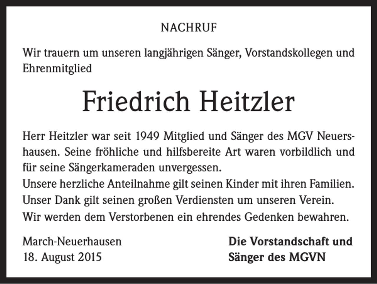 <p>NACHRUF<br />Wir trauern um unseren langjährigen Sänger, Vorstandskollegen und<br />Ehrenmitglied</p><p>Friedrich Heitzler<br />Herr Heitzler war seit 1949 Mitglied und Sänger des MGV Neuershausen. Seine fröhliche und hilfsbereite Art waren vorbildlich und<br />für seine Sängerkameraden unvergessen.<br />Unsere herzliche Anteilnahme gilt seinen Kinder mit ihren Familien.<br />Unser Dank gilt seinen großen Verdiensten um unseren Verein.<br />Wir werden dem Verstorbenen ein ehrendes Gedenken bewahren.<br />March-Neuerhausen<br />18. August 2015</p><p>Die Vorstandschaft und<br />Sänger des MGVN</p>