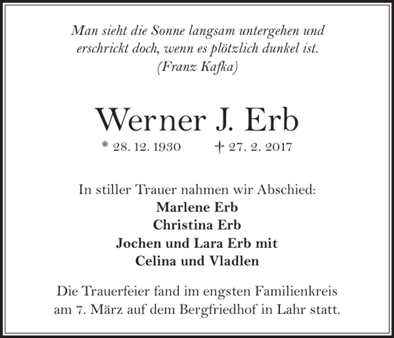 <p>Man sieht die Sonne langsam untergehen und<br />erschrickt doch, wenn es plötzlich dunkel ist.<br />(Franz Kafka)</p><p>Werner J. Erb<br />* 28. 12. 1930</p><p>† 27. 2. 2017</p><p>In stiller Trauer nahmen wir Abschied:<br />Marlene Erb<br />Christina Erb<br />Jochen und Lara Erb mit<br />Celina und Vladlen<br />Die Trauerfeier fand im engsten Familienkreis<br />am 7. März auf dem Bergfriedhof in Lahr statt.</p>