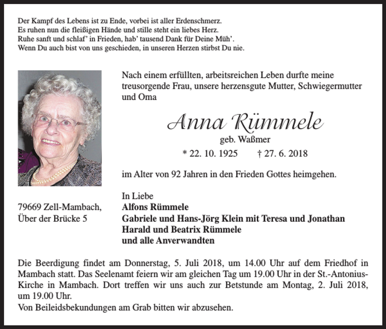 <p>Der Kampf des Lebens ist zu Ende, vorbei ist aller Erdenschmerz.<br />Es ruhen nun die fleißigen Hände und stille steht ein liebes Herz.<br />Ruhe sanft und schlaf’ in Frieden, hab’ tausend Dank für Deine Müh’.<br />Wenn Du auch bist von uns geschieden, in unseren Herzen stirbst Du nie.</p><p>Nach einem erfüllten, arbeitsreichen Leben durfte meine<br />treusorgende Frau, unsere herzensgute Mutter, Schwiegermutter<br />und Oma</p><p>Anna Rümmele<br />geb. Waßmer<br />* 22. 10. 1925 † 27. 6. 2018</p><p>im Alter von 92 Jahren in den Frieden Gottes heimgehen.</p><p>In Liebe<br />79669 Zell-Mambach, Alfons Rümmele<br />Über der Brücke 5 Gabriele und Hans-Jörg Klein mit Teresa und Jonathan<br />Harald und Beatrix Rümmele<br />und alle Anverwandten<br />Die Beerdigung findet am Donnerstag, 5. Juli 2018, um 14.00 Uhr auf dem Friedhof in<br />­Mambach statt. Das Seelenamt feiern wir am gleichen Tag um 19.00 Uhr in der St.-Antonius-­<br />Kirche in Mambach. Dort treffen wir uns auch zur Betstunde am Montag, 2. Juli 2018,<br />um 19.00 Uhr.<br />Von Beileidsbekundungen am Grab bitten wir abzusehen.</p>