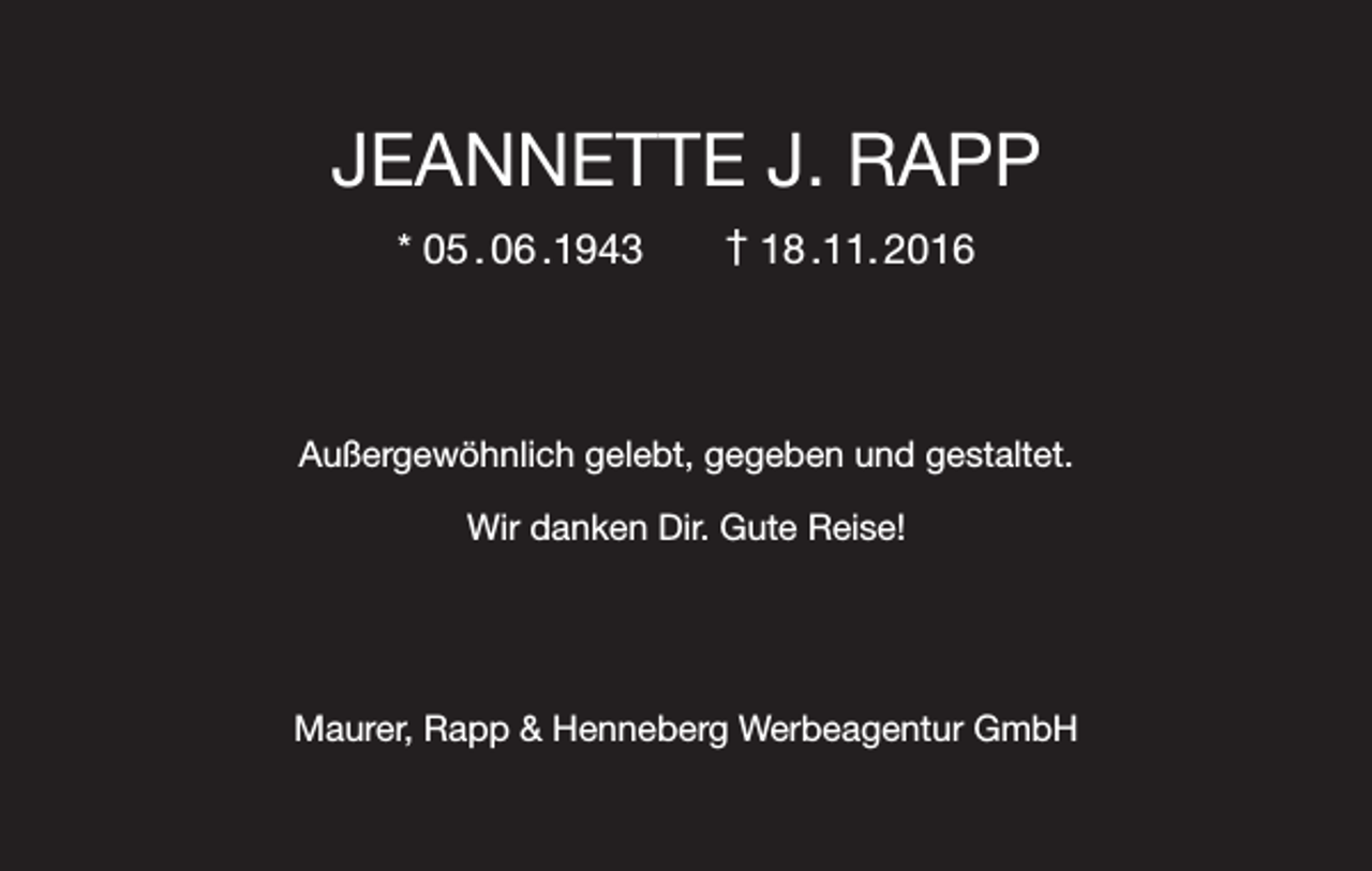 <p>JEANNETTE J. RAPP<br />* 05 . 06 .1943 † 18 .11. 2016</p><p>Außergewöhnlich gelebt, gegeben und gestaltet.<br />Wir danken Dir. Gute Reise!</p><p>Maurer, Rapp &amp; Henneberg Werbeagentur GmbH</p>