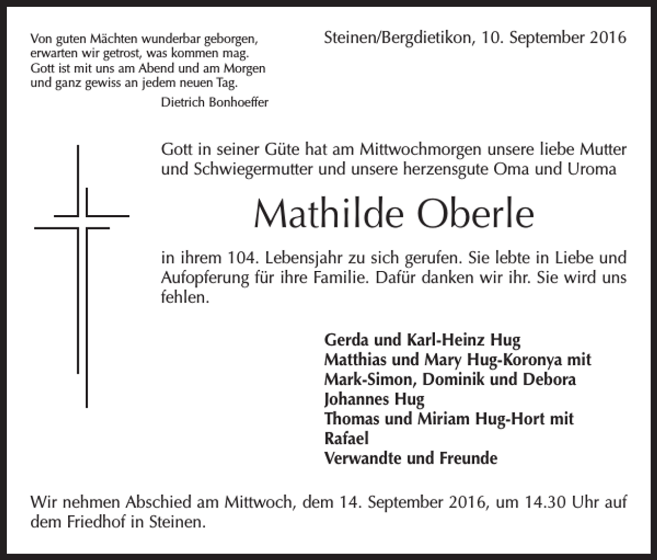 <p>Von guten Mächten wunderbar geborgen,<br />erwarten wir getrost, was kommen mag.<br />Gott ist mit uns am Abend und am Morgen<br />und ganz gewiss an jedem neuen Tag.<br />Dietrich Bonhoeffer</p><p>Steinen/Bergdietikon, 10. September 2016</p><p>Gott in seiner Güte hat am Mittwochmorgen unsere liebe Mutter<br />und Schwiegermutter und unsere herzensgute Oma und Uroma</p><p>Mathilde Oberle<br />in ihrem 104. Lebensjahr zu sich gerufen. Sie lebte in Liebe und<br />Aufopferung für ihre Familie. Dafür danken wir ihr. Sie wird uns<br />fehlen.<br />Gerda und Karl-Heinz Hug<br />Matthias und Mary Hug-Koronya mit<br />Mark-Simon, Dominik und Debora<br />Johannes Hug<br />Thomas und Miriam Hug-Hort mit<br />Rafael<br />Verwandte und Freunde<br />Wir nehmen Abschied am Mittwoch, dem 14. September 2016, um 14.30 Uhr auf<br />dem Friedhof in Steinen.</p>