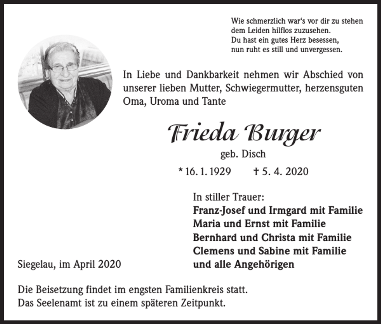 <p>Wie schmerzlich war‘s vor dir zu stehen<br />dem Leiden hilflos zuzusehen.<br />Du hast ein gutes Herz besessen,<br />nun ruht es still und unvergessen.</p><p>In Liebe und Dankbarkeit nehmen wir Abschied von<br />unserer lieben Mutter, Schwiegermutter, herzensguten<br />Oma, Uroma und Tante</p><p>Frieda Burger<br />geb. Disch<br />* 16. 1. 1929 † 5. 4. 2020</p><p>Siegelau, im April 2020</p><p>In stiller Trauer:<br />Franz-Josef und Irmgard mit Familie<br />Maria und Ernst mit Familie<br />Bernhard und Christa mit Familie<br />Clemens und Sabine mit Familie<br />und alle Angehörigen</p><p>Die Beisetzung findet im engsten Familienkreis statt.<br />Das Seelenamt ist zu einem späteren Zeitpunkt.</p>