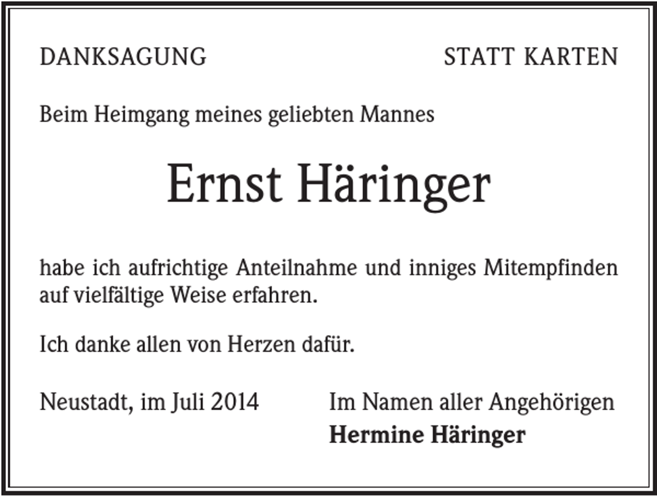 <p>DANKSAGUNG</p><p>STATT KARTEN</p><p>Beim Heimgang meines geliebten Mannes</p><p>Ernst Häringer<br />habe ich aufrichtige Anteilnahme und inniges Mitempfinden<br />auf vielfältige Weise erfahren.<br />Ich danke allen von Herzen dafür.</p><p>Neustadt, im Juli 2014</p><p>Im Namen aller Angehörigen<br />Hermine Häringer</p>