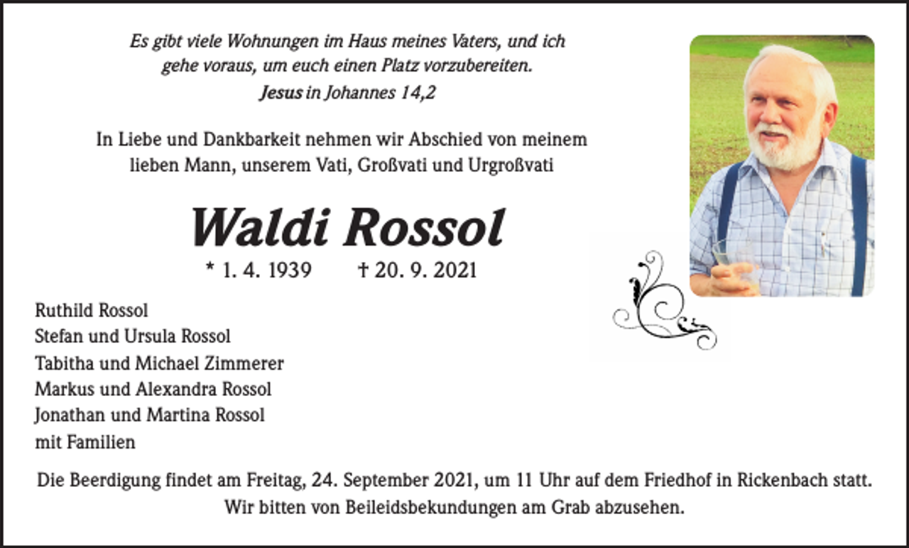 <p>Es gibt viele Wohnungen im Haus meines Vaters, und ich<br />gehe voraus, um euch einen Platz vorzubereiten.<br />Jesus in Johannes 14,2</p><p>In Liebe und Dankbarkeit nehmen wir Abschied von meinem<br />lieben Mann, unserem Vati, Großvati und Urgroßvati</p><p>Waldi Rossol<br />* 1. 4. 1939 † 20. 9. 2021</p><p>Ruthild Rossol<br />Stefan und Ursula Rossol<br />Tabitha und Michael Zimmerer<br />Markus und Alexandra Rossol<br />Jonathan und Martina Rossol<br />mit Familien<br />Die Beerdigung findet am Freitag, 24. September 2021, um 11 Uhr auf dem Friedhof in Rickenbach statt.<br />Wir bitten von Beileidsbekundungen am Grab abzusehen.</p>