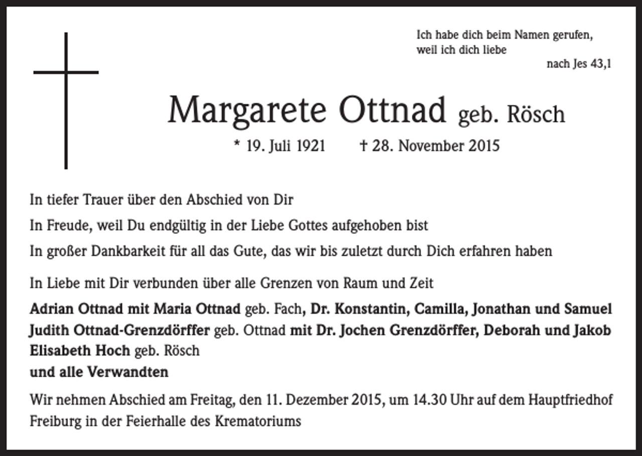 <p>Ich habe dich beim Namen gerufen,<br />weil ich dich liebe</p><p>nach Jes 43,1</p><p>Margarete Ottnad geb. Rösch<br />* 19. Juli 1921 † 28. November 2015<br />In tiefer Trauer über den Abschied von Dir<br />In Freude, weil Du endgültig in der Liebe Gottes aufgehoben bist<br />In großer Dankbarkeit für all das Gute, das wir bis zuletzt durch Dich erfahren haben<br />In Liebe mit Dir verbunden über alle Grenzen von Raum und Zeit<br />Adrian Ottnad mit Maria Ottnad geb. Fach, Dr. Konstantin, Camilla, Jonathan und Samuel<br />Judith Ottnad-Grenzdörffer geb. Ottnad mit Dr. Jochen Grenzdörffer, Deborah und Jakob<br />Elisabeth Hoch geb. Rösch<br />und alle Verwandten<br />Wir nehmen Abschied am Freitag, den 11. Dezember 2015, um 14.30 Uhr auf dem ­Hauptfriedhof<br />Freiburg in der Feierhalle des Krematoriums</p>
