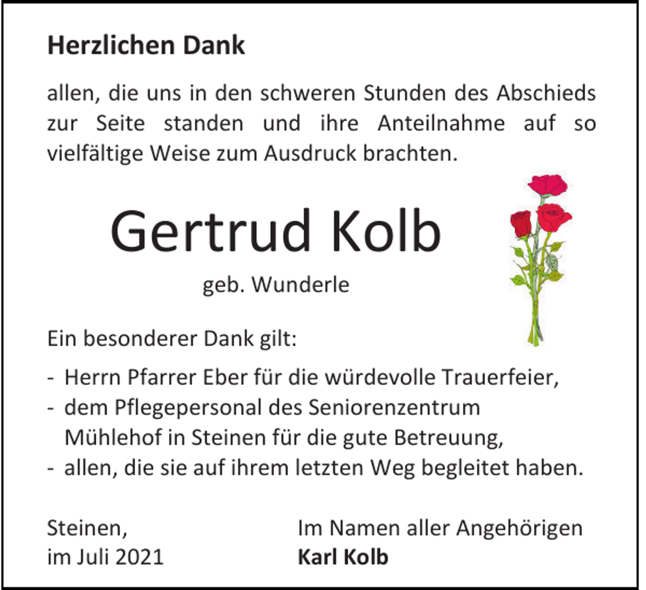 <p>Herzlichen Dank<br />allen, die uns in den schweren Stunden des Abschieds<br />zur Seite standen und ihre Anteilnahme auf so<br />vielfältige Weise zum Ausdruck brachten.</p><p>Gertrud Kolb<br />geb. Wunderle<br />Ein besonderer Dank gilt:<br />- Herrn Pfarrer Eber für die würdevolle Trauerfeier,<br />- dem Pflegepersonal des Seniorenzentrum<br />Mühlehof in Steinen für die gute Betreuung,<br />- allen, die sie auf ihrem letzten Weg begleitet haben.<br />Steinen,<br />im Juli 2021</p><p>Im Namen aller Angehörigen<br />Karl Kolb</p>