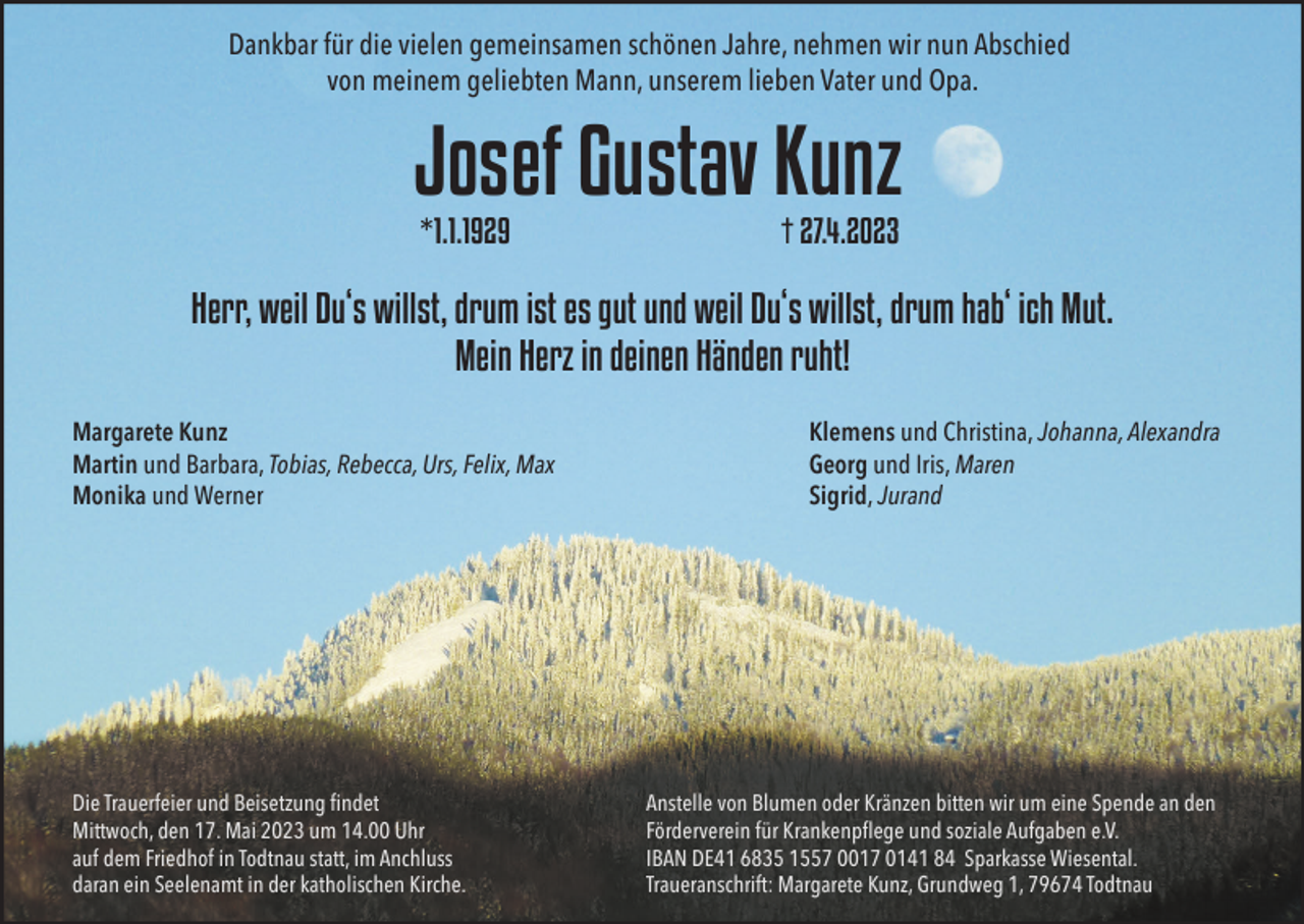 <p>Dankbar für die vielen gemeinsamen schönen Jahre, nehmen wir nun Abschied<br />von meinem geliebten Mann, unserem lieben Vater und Opa.</p><p>Josef Gustav Kunz<br />*1.1.1929</p><p>† 27.4.2023</p><p>Herr, weil Du‘s willst, drum ist es gut und weil Du‘s willst, drum hab‘ ich Mut.<br />Mein Herz in deinen Händen ruht!<br />Margarete Kunz<br />Martin und Barbara, Tobias, Rebecca, Urs, Felix, Max<br />Monika und Werner</p><p>Die Trauerfeier und Beisetzung ﬁndet<br />Mittwoch, den 17. Mai 2023 um 14.00 Uhr<br />auf dem Friedhof in Todtnau statt, im Anchluss<br />daran ein Seelenamt in der katholischen Kirche.</p><p>Klemens und Christina, Johanna, Alexandra<br />Georg und Iris, Maren<br />Sigrid, Jurand</p><p>Anstelle von Blumen oder Kränzen bitten wir um eine Spende an den<br />Förderverein für Krankenpﬂege und soziale Aufgaben e.V.<br />IBAN DE41 6835 1557 0017 0141 84 Sparkasse Wiesental.<br />Traueranschrift: Margarete Kunz, Grundweg 1, 79674 Todtnau</p>