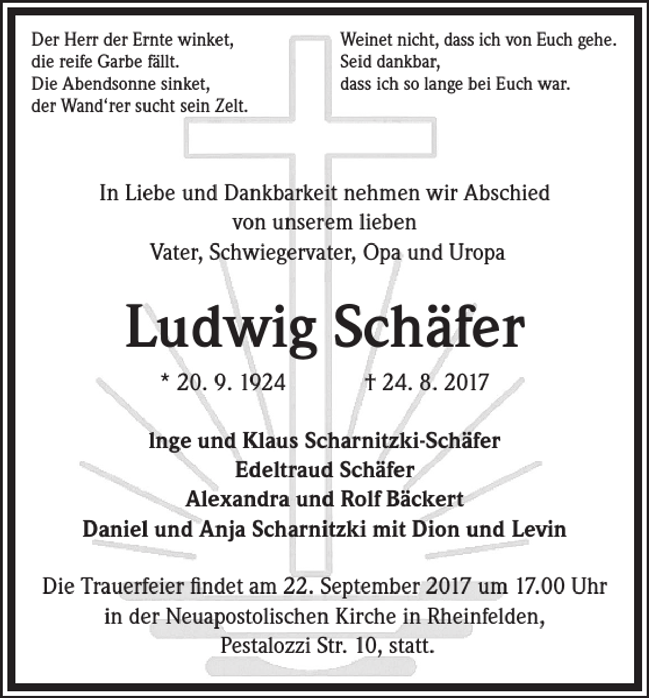 <p>Der Herr der Ernte winket,<br />die reife Garbe fällt.<br />Die Abendsonne sinket,<br />der Wand‘rer sucht sein Zelt.</p><p>Weinet nicht, dass ich von Euch gehe.<br />Seid dankbar,<br />dass ich so lange bei Euch war.</p><p>In Liebe und Dankbarkeit nehmen wir Abschied<br />von unserem lieben<br />Vater, Schwiegervater, Opa und Uropa</p><p>Ludwig Schäfer<br />* 20. 9. 1924</p><p>† 24. 8. 2017</p><p>lnge und Klaus Scharnitzki-Schäfer<br />Edeltraud Schäfer<br />Alexandra und Rolf Bäckert<br />Daniel und Anja Scharnitzki mit Dion und Levin<br />Die Trauerfeier findet am 22. September 2017 um 17.00 Uhr<br />in der Neuapostolischen Kirche in Rheinfelden,<br />Pestalozzi Str. 10, statt.</p>
