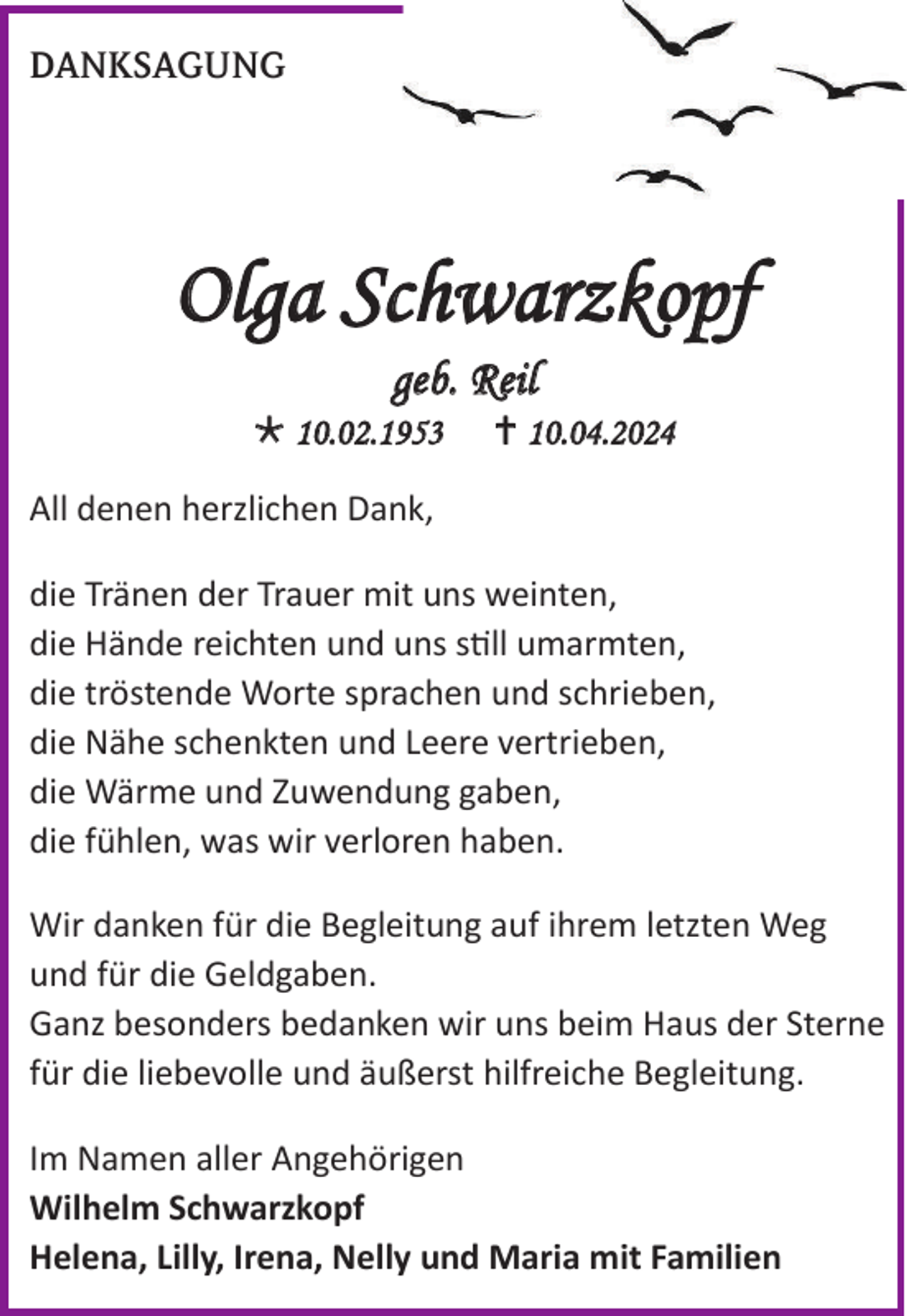 <p>DANKSAGUNG</p>
<p>Olga Schwarzkopf<br />geb. Reil<br />* 10.02.1953</p>
<p><span>†</span> 10.04.2024</p>
<p>All denen herzlichen Dank,<br />die Tränen der Trauer mit uns weinten,<br />die Hände reichten und uns still umarmten,<br />die tröstende Worte sprachen und schrieben,<br />die Nähe schenkten und Leere vertrieben,<br />die Wärme und Zuwendung gaben,<br />die fühlen, was wir verloren haben.</p>
<p>Wir danken für die Begleitung auf ihrem letzten Weg<br />und für die Geldgaben.<br />Ganz besonders bedanken wir uns beim Haus der Sterne<br />für die liebevolle und äußerst hilfreiche Begleitung.</p>
<p>Im Namen aller Angehörigen<br />Wilhelm Schwarzkopf<br />Helena, Lilly, Irena, Nelly und Maria mit Familien</p>