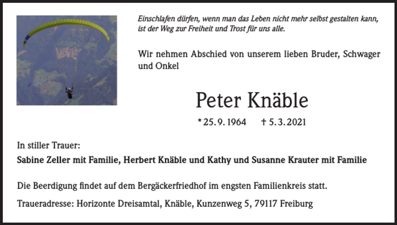 <p>Einschlafen dürfen, wenn man das Leben nicht mehr selbst gestalten kann,<br />ist der Weg zur Freiheit und Trost für uns alle.</p><p>Wir nehmen Abschied von unserem lieben Bruder, Schwager<br />und Onkel</p><p>Peter Knäble<br />* 25. 9. 1964</p><p>† 5. 3. 2021</p><p>In stiller Trauer:<br />Sabine Zeller mit Familie, Herbert Knäble und Kathy und Susanne Krauter mit Familie<br />Die Beerdigung findet auf dem Bergäckerfriedhof im engsten Familienkreis statt.<br />Traueradresse: Horizonte Dreisamtal, Knäble, Kunzenweg 5, 79117 Freiburg</p>