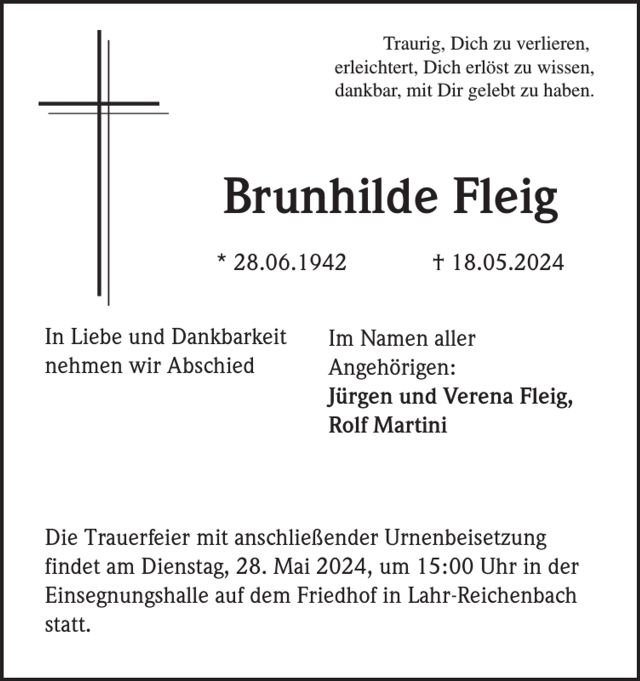 <p>Traurig, Dich zu verlieren,<br />erleichtert, Dich erlöst zu wissen,<br />dankbar, mit Dir gelebt zu haben.</p><p>Brunhilde Fleig<br />* 28.06.1942<br />In Liebe und Dankbarkeit<br />nehmen wir Abschied</p><p>† 18.05.2024</p><p>Im Namen aller<br />Angehörigen:<br />Jürgen und Verena Fleig,<br />Rolf Martini</p><p>Die Trauerfeier mit anschließender Urnenbeisetzung<br />findet am Dienstag, 28. Mai 2024, um 15:00 Uhr in der<br />Einsegnungshalle auf dem Friedhof in Lahr-Reichenbach<br />statt.</p>