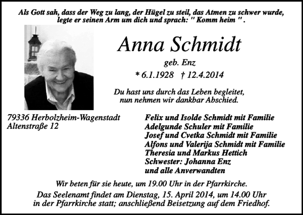 <p>Als Gott sah, dass der Weg zu lang, der Hügel zu steil, das Atmen zu schwer wurde,<br />legte er seinen Arm um dich und sprach: " Komm heim " .</p><p>Anna Schmidt<br />geb. Enz<br />* 6.1.1928 † 12.4.2014<br />Du hast uns durch das Leben begleitet,<br />nun nehmen wir dankbar Abschied.</p><p>79336 Herbolzheim-Wagenstadt<br />Altenstraße 12</p><p>Felix und Isolde Schmidt mit Familie<br />Adelgunde Schuler mit Familie<br />Josef und Cvetka Schmidt mit Familie<br />Alfons und Valerija Schmidt mit Familie<br />Theresia und Markus Hettich<br />Schwester: Johanna Enz<br />und alle Anverwandten</p><p>Wir beten für sie heute, um 19.00 Uhr in der Pfarrkirche.<br />Das Seelenamt findet am Dienstag, 15. April 2014, um 14.00 Uhr<br />in der Pfarrkirche statt; anschließend Beisetzung auf dem Friedhof.</p>