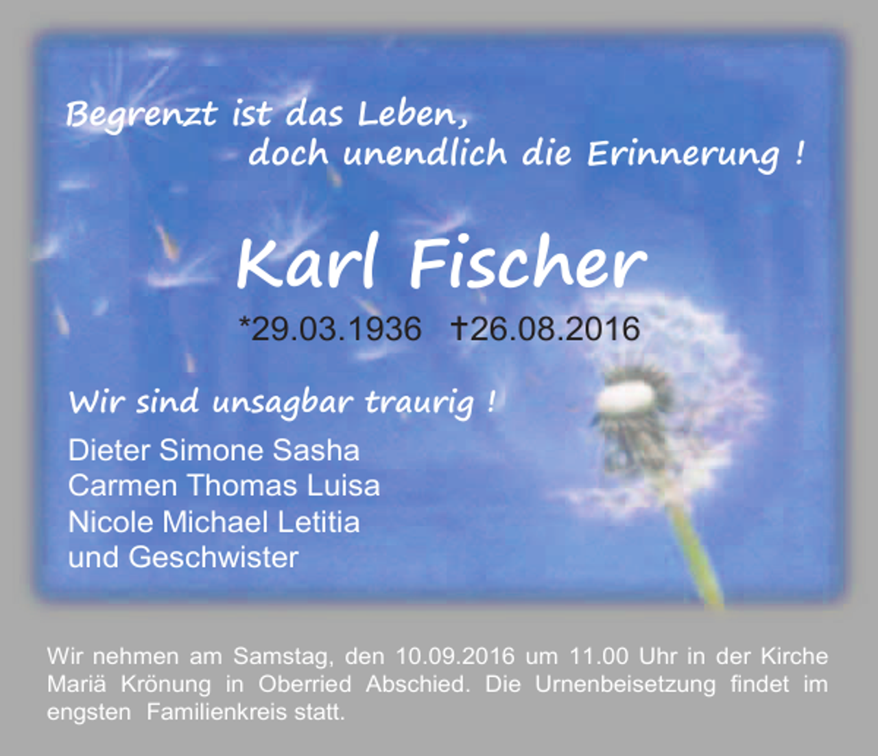 <p>Begrenzt ist das Leben,<br />doch unendlich die Erinnerung !</p><p>Karl Fischer<br />*29.03.1936 26.08.2016<br />Wir sind unsagbar traurig !</p><p>Dieter Simone Sasha<br />Carmen Thomas Luisa<br />Nicole Michael Letitia<br />und Geschwister<br />Wir nehmen am Samstag, den 10.09.2016 um 11.00 Uhr in der Kirche<br />Mariä Krönung in Oberried Abschied. Die Urnenbeisetzung findet im<br />engsten Familienkreis statt.</p>