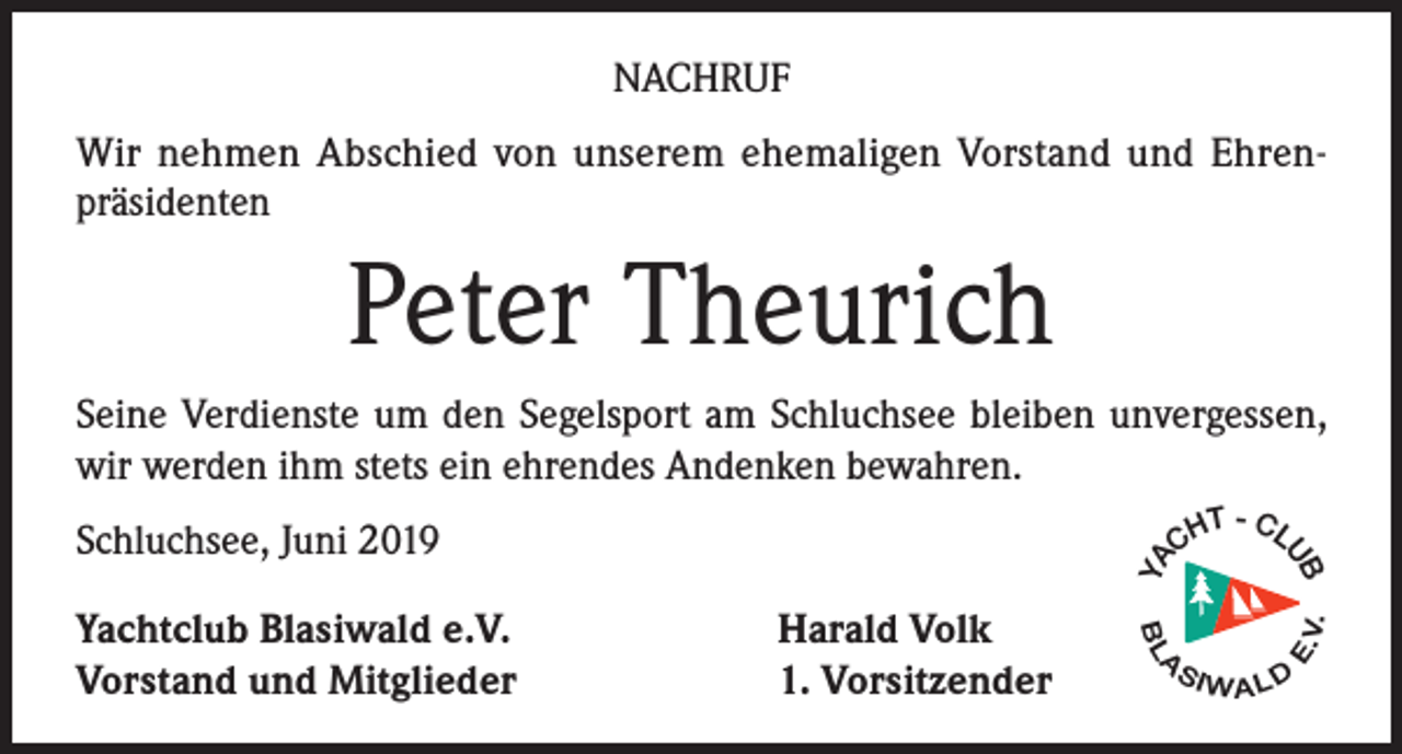 <p>NACHRUF<br />Wir nehmen Abschied von unserem ehemaligen Vorstand und Ehrenpräsidenten</p><p>Peter Theurich<br />Seine Verdienste um den Segelsport am Schluchsee bleiben unvergessen,<br />wir werden ihm stets ein ehrendes Andenken bewahren.</p><p>V.</p><p>A</p><p>SI</p><p>E.</p><p>YA</p><p>Harald Volk<br />1. Vorsitzender</p><p>BL</p><p>Yachtclub Blasiwald e.V.<br />Vorstand und Mitglieder</p><p>T - CL<br />CH</p><p>UB</p><p>Schluchsee, Juni 2019</p><p>WALD</p>