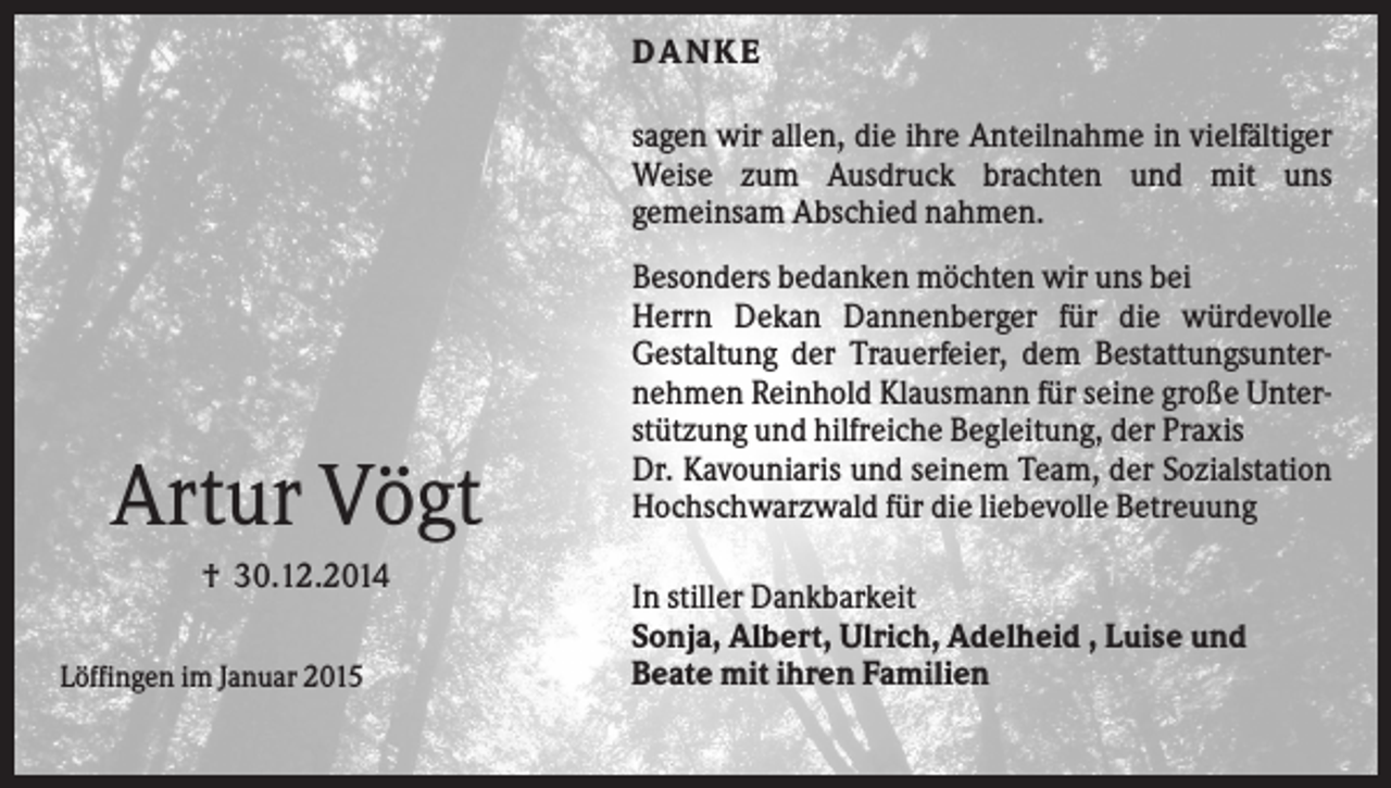 <p>DANKE<br />sagen wir allen, die ihre Anteilnahme in vielfältiger<br />Weise zum Ausdruck brachten und mit uns<br />gemeinsam Abschied nahmen.</p><p>Artur Vögt<br />† 30.12.2014<br />Löffingen im Januar 2015</p><p>Besonders bedanken möchten wir uns bei<br />Herrn Dekan Dannenberger für die würdevolle<br />Gestaltung der Trauerfeier, dem Bestattungsunternehmen Reinhold Klausmann für seine große Unterstützung und hilfreiche Begleitung, der Praxis<br />Dr. Kavouniaris und seinem Team, der Sozialstation<br />Hochschwarzwald für die liebevolle Betreuung<br />In stiller Dankbarkeit<br />Sonja, Albert, Ulrich, Adelheid , Luise und<br />Beate mit ihren Familien</p>