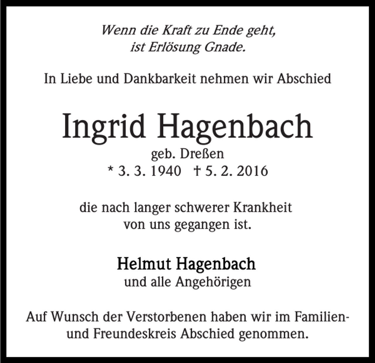 <p>Wenn die Kraft zu Ende geht,<br />ist Erlösung Gnade.<br />In Liebe und Dankbarkeit nehmen wir Abschied</p><p>Ingrid Hagenbach<br />geb. Dreßen<br />* 3. 3. 1940 † 5. 2. 2016<br />die nach langer schwerer Krankheit<br />von uns gegangen ist.</p><p>und alle Angehörigen<br />Auf Wunsch der Verstorbenen haben wir im Familienund Freundeskreis Abschied genommen.</p>