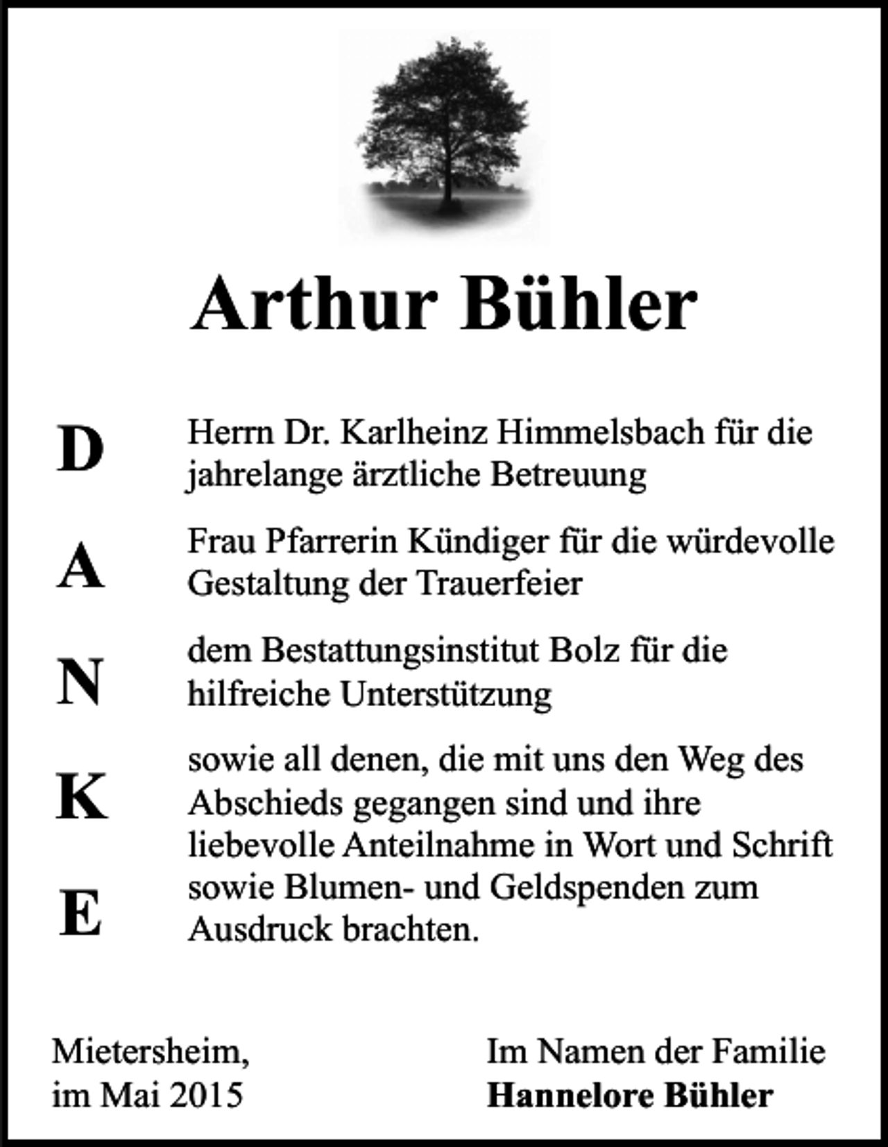 <p>Arthur Bühler<br />D</p><p>Herrn Dr. Karlheinz Himmelsbach für die<br />jahrelange ärztliche Betreuung</p><p>A</p><p>Frau Pfarrerin Kündiger für die würdevolle<br />Gestaltung der Trauerfeier</p><p>N</p><p>dem Bestattungsinstitut Bolz für die<br />hilfreiche Unterstützung</p><p>K</p><p>sowie all denen, die mit uns den Weg des<br />Abschieds gegangen sind und ihre<br />liebevolle Anteilnahme in Wort und Schrift<br />sowie Blumen- und Geldspenden zum<br />Ausdruck brachten.</p><p>E</p><p>Mietersheim,<br />im Mai 2015</p><p>Im Namen der Familie<br />Hannelore Bühler</p>