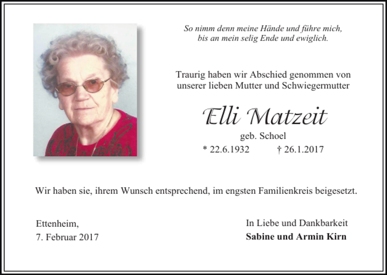 <p>So nimm denn meine Hände und führe mich,<br />bis an mein selig Ende und ewiglich.</p><p>Traurig haben wir Abschied genommen von<br />unserer lieben Mutter und Schwiegermutter</p><p>Elli Matzeit<br />geb. Schoel<br />* 22.6.1932<br />† 26.1.2017</p><p>Wir haben sie, ihrem Wunsch entsprechend, im engsten Familienkreis beigesetzt.<br />Ettenheim,<br />7. Februar 2017</p><p>In Liebe und Dankbarkeit<br />Sabine und Armin Kirn</p>