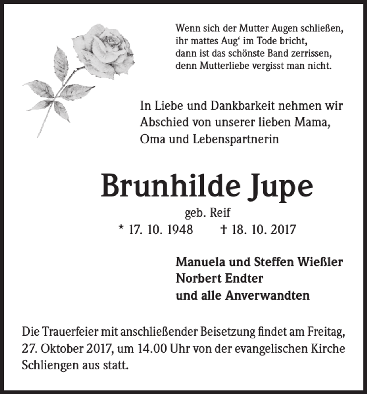 <p>Wenn sich der Mutter Augen schließen,<br />ihr mattes Aug‘ im Tode bricht,<br />dann ist das schönste Band zerrissen,<br />denn Mutterliebe vergisst man nicht.</p><p>In Liebe und Dankbarkeit nehmen wir<br />Abschied von unserer lieben Mama,<br />Oma und Lebenspartnerin</p><p>Brunhilde Jupe<br />geb. Reif<br />* 17. 10. 1948 † 18. 10. 2017</p><p>Manuela und Steffen Wießler<br />Norbert Endter<br />und alle Anverwandten<br />Die Trauerfeier mit anschließender Beisetzung findet am Freitag,<br />27. Oktober 2017, um 14.00 Uhr von der evangelischen Kirche<br />Schliengen aus statt.</p>
