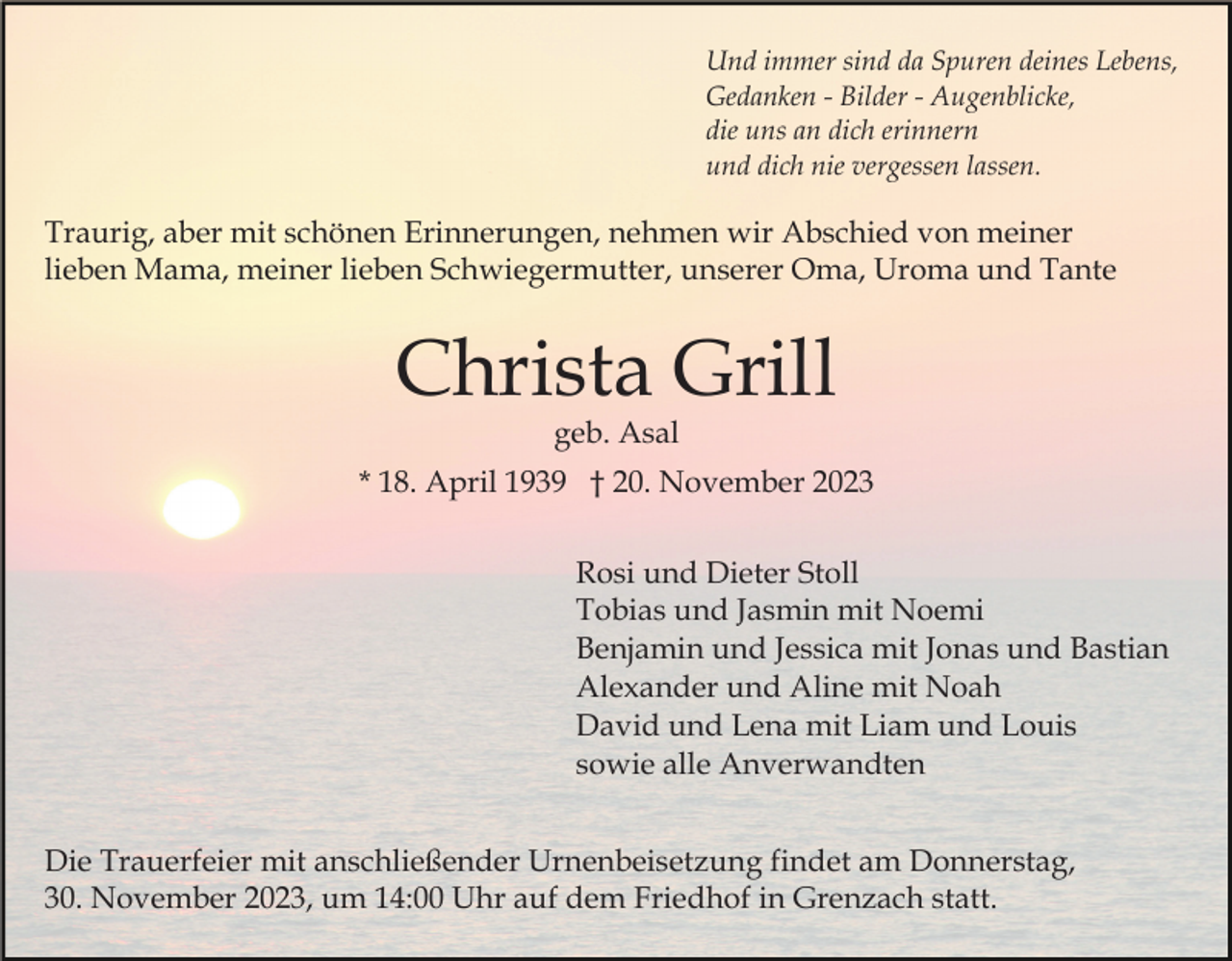 <p>Und immer sind da Spuren deines Lebens,<br />Gedanken - Bilder - Augenblicke,<br />die uns an dich erinnern<br />und dich nie vergessen lassen.</p><p>Traurig, aber mit schönen Erinnerungen, nehmen wir Abschied von meiner<br />lieben Mama, meiner lieben Schwiegermutter, unserer Oma, Uroma und Tante</p><p>Christa Grill<br />geb. Asal</p><p>* 18. April 1939 † 20. November 2023<br />Rosi und Dieter Stoll<br />Tobias und Jasmin mit Noemi<br />Benjamin und Jessica mit Jonas und Bastian<br />Alexander und Aline mit Noah<br />David und Lena mit Liam und Louis<br />sowie alle Anverwandten<br />Die Trauerfeier mit anschließender Urnenbeisetzung findet am Donnerstag,<br />30. November 2023, um 14:00 Uhr auf dem Friedhof in Grenzach statt.</p>