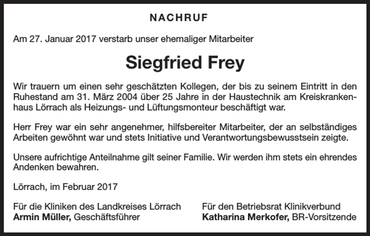 <p>NACHRUF<br />Am 27. Januar 2017 verstarb unser ehemaliger Mitarbeiter</p><p>Siegfried Frey<br />Wir trauern um einen sehr geschätzten Kollegen, der bis zu seinem Eintritt in den<br />Ruhestand am 31. März 2004 über 25 Jahre in der Haustechnik am Kreiskrankenhaus Lörrach als Heizungs- und Lüftungsmonteur beschäftigt war.<br />Herr Frey war ein sehr angenehmer, hilfsbereiter Mitarbeiter, der an selbständiges<br />Arbeiten gewöhnt war und stets Initiative und Verantwortungsbewusstsein zeigte.<br />Unsere aufrichtige Anteilnahme gilt seiner Familie. Wir werden ihm stets ein ehrendes<br />Andenken bewahren.<br />Lörrach, im Februar 2017<br />Für die Kliniken des Landkreises Lörrach<br />Armin Müller, Geschäftsführer</p><p>Für den Betriebsrat Klinikverbund<br />Katharina Merkofer, BR-Vorsitzende</p>