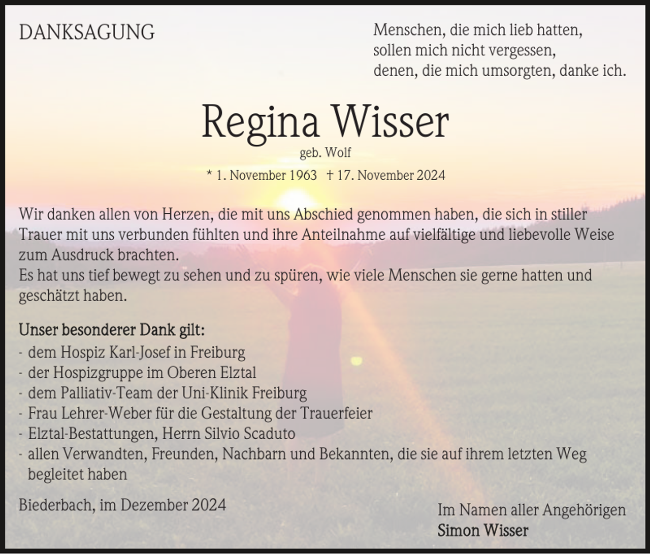 <p>Menschen, die mich lieb hatten,<br />sollen mich nicht vergessen,<br />denen, die mich umsorgten, danke ich.</p><p>DANKSAGUNG</p><p>Regina Wisser<br />geb. Wolf<br />* 1. November 1963 † 17. November 2024</p><p>Wir danken allen von Herzen, die mit uns Abschied genommen haben, die sich in stiller<br />Trauer mit uns verbunden fühlten und ihre Anteilnahme auf vielfältige und liebevolle Weise<br />zum Ausdruck brachten.<br />Es hat uns tief bewegt zu sehen und zu spüren, wie viele Menschen sie gerne hatten und<br />geschätzt haben.<br />- dem Hospiz Karl-Josef in Freiburg<br />- der Hospizgruppe im Oberen Elztal<br />- dem Palliativ-Team der Uni-Klinik Freiburg<br />- Frau Lehrer-Weber für die Gestaltung der Trauerfeier<br />- Elztal-Bestattungen, Herrn Silvio Scaduto<br />- allen Verwandten, Freunden, Nachbarn und Bekannten, die sie auf ihrem letzten Weg<br />begleitet haben<br />Biederbach, im Dezember 2024</p><p>Im Namen aller Angehörigen</p>