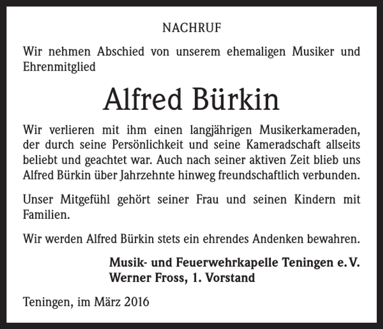 <p>NACHRUF<br />Wir nehmen Abschied von unserem ehemaligen Musiker und<br />Ehrenmitglied</p><p>Alfred Bürkin<br />Wir verlieren mit ihm einen langjährigen Musikerkameraden,<br />der durch seine Persönlichkeit und seine Kameradschaft allseits<br />beliebt und geachtet war. Auch nach seiner aktiven Zeit blieb uns<br />Alfred Bürkin über Jahrzehnte hinweg freundschaftlich verbunden.<br />Unser Mitgefühl gehört seiner Frau und seinen Kindern mit<br />Familien.<br />Wir werden Alfred Bürkin stets ein ehrendes Andenken bewahren.<br />Musik- und Feuerwehrkapelle Teningen e. V.<br />Werner Fross, 1. Vorstand<br />Teningen, im März 2016</p>