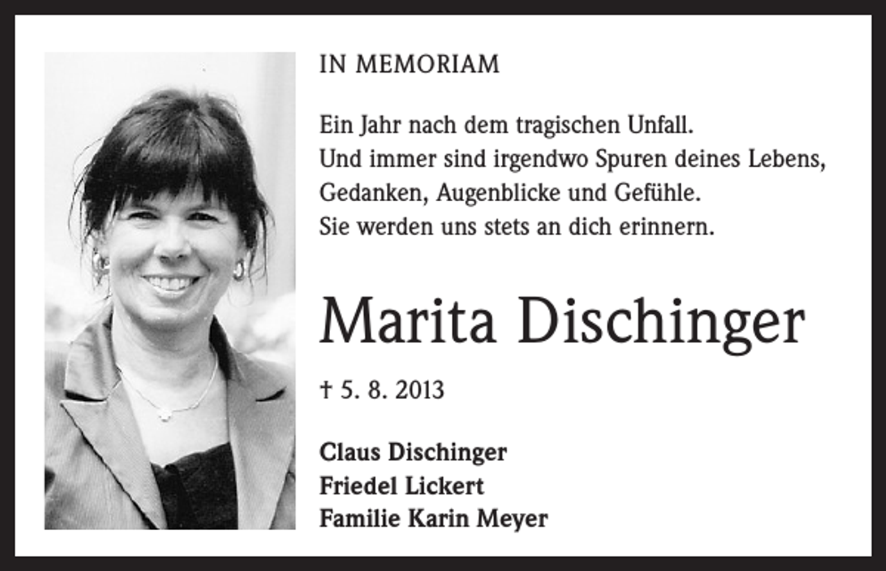 <p>IN MEMORIAM<br />Ein Jahr nach dem tragischen Unfall.<br />Und immer sind irgendwo Spuren deines Lebens,<br />Gedanken, Augenblicke und Gefühle.<br />Sie werden uns stets an dich erinnern.</p><p>Marita Dischinger<br />† 5. 8. 2013<br />Claus Dischinger<br />Friedel Lickert<br />Familie Karin Meyer</p>