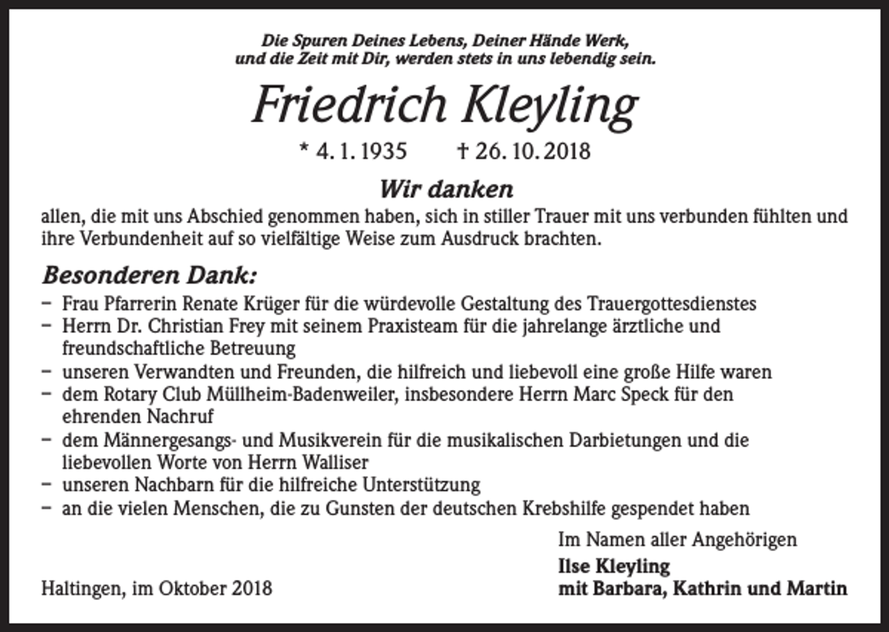 <p>Die Spuren Deines Lebens, Deiner Hände Werk,<br />und die Zeit mit Dir, werden stets in uns lebendig sein.</p><p>Friedrich Kleyling<br />* 4. 1. 1935 † 26. 10. 2018</p><p>Wir danken<br />allen, die mit uns Abschied genommen haben, sich in stiller Trauer mit uns verbunden fühlten und<br />ihre Verbundenheit auf so vielfältige Weise zum Ausdruck brachten.</p><p>Besonderen Dank:<br />– Frau Pfarrerin Renate Krüger für die würdevolle Gestaltung des Trauergottesdienstes<br />– Herrn Dr. Christian Frey mit seinem Praxisteam für die jahrelange ärztliche und<br />freundschaftliche Betreuung<br />– unseren Verwandten und Freunden, die hilfreich und liebevoll eine große Hilfe waren<br />– dem Rotary Club Müllheim-Badenweiler, insbesondere Herrn Marc Speck für den<br />ehrenden Nachruf<br />– dem Männergesangs- und Musikverein für die musikalischen Darbietungen und die<br />liebevollen Worte von Herrn Walliser<br />– unseren Nachbarn für die hilfreiche Unterstützung<br />– an die vielen Menschen, die zu Gunsten der deutschen Krebshilfe gespendet haben</p><p>Haltingen, im Oktober 2018</p><p>Im Namen aller Angehörigen<br />Ilse Kleyling<br />mit Barbara, Kathrin und Martin</p>
