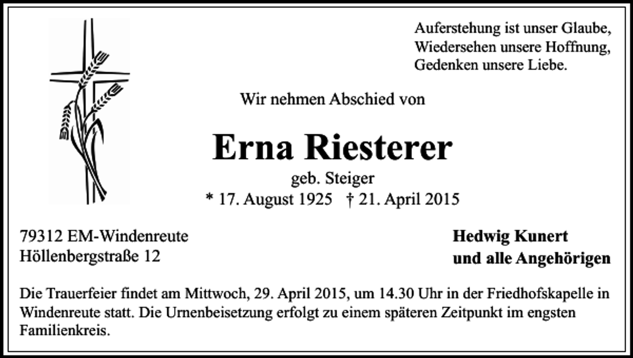 <p>Auferstehung ist unser Glaube,<br />Wiedersehen unsere Hoffnung,<br />Gedenken unsere Liebe.</p><p>Wir nehmen Abschied von</p><p>Erna Riesterer</p><p>geb. Steiger<br />* 17. August 1925 † 21. April 2015<br />79312 EM-Windenreute<br />Höllenbergstraße 12</p><p>Hedwig Kunert<br />und alle Angehörigen</p><p>Die Trauerfeier findet am Mittwoch, 29. April 2015, um 14.30 Uhr in der Friedhofskapelle in<br />Windenreute statt. Die Urnenbeisetzung erfolgt zu einem späteren Zeitpunkt im engsten<br />Familienkreis.</p>