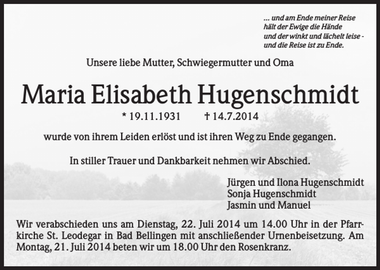 <p>... und am Ende meiner Reise<br />hält der Ewige die Hände<br />und der winkt und lächelt leise und die Reise ist zu Ende.</p><p>Unsere liebe Mutter, Schwiegermutter und Oma</p><p>Maria Elisabeth Hugenschmidt<br />* 19.11.1931</p><p>† 14.7.2014</p><p>wurde von ihrem Leiden erlöst und ist ihren Weg zu Ende gegangen.<br />In stiller Trauer und Dankbarkeit nehmen wir Abschied.<br />Jürgen und Ilona Hugenschmidt<br />Sonja Hugenschmidt<br />Jasmin und Manuel<br />Wir verabschieden uns am Dienstag, 22. Juli 2014 um 14.00 Uhr in der Pfarrkirche St. Leodegar in Bad Bellingen mit anschließender Urnenbeisetzung. Am<br />Montag, 21. Juli 2014 beten wir um 18.00 Uhr den Rosenkranz.</p>