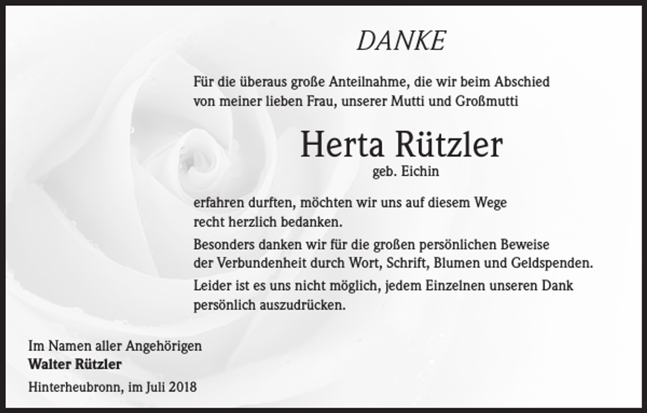 <p>DANKE<br />Für die überaus große Anteilnahme, die wir beim Abschied<br />von meiner lieben Frau, unserer Mutti und Großmutti</p><p>Herta Rützler<br />geb. Eichin</p><p>erfahren durften, möchten wir uns auf diesem Wege<br />recht herzlich bedanken.<br />Besonders danken wir für die großen persönlichen Beweise<br />der Verbundenheit durch Wort, Schrift, Blumen und Geldspenden.<br />Leider ist es uns nicht möglich, jedem Einzelnen unseren Dank<br />persönlich auszudrücken.<br />Im Namen aller Angehörigen<br />Walter Rützler<br />Hinterheubronn, im Juli 2018</p>