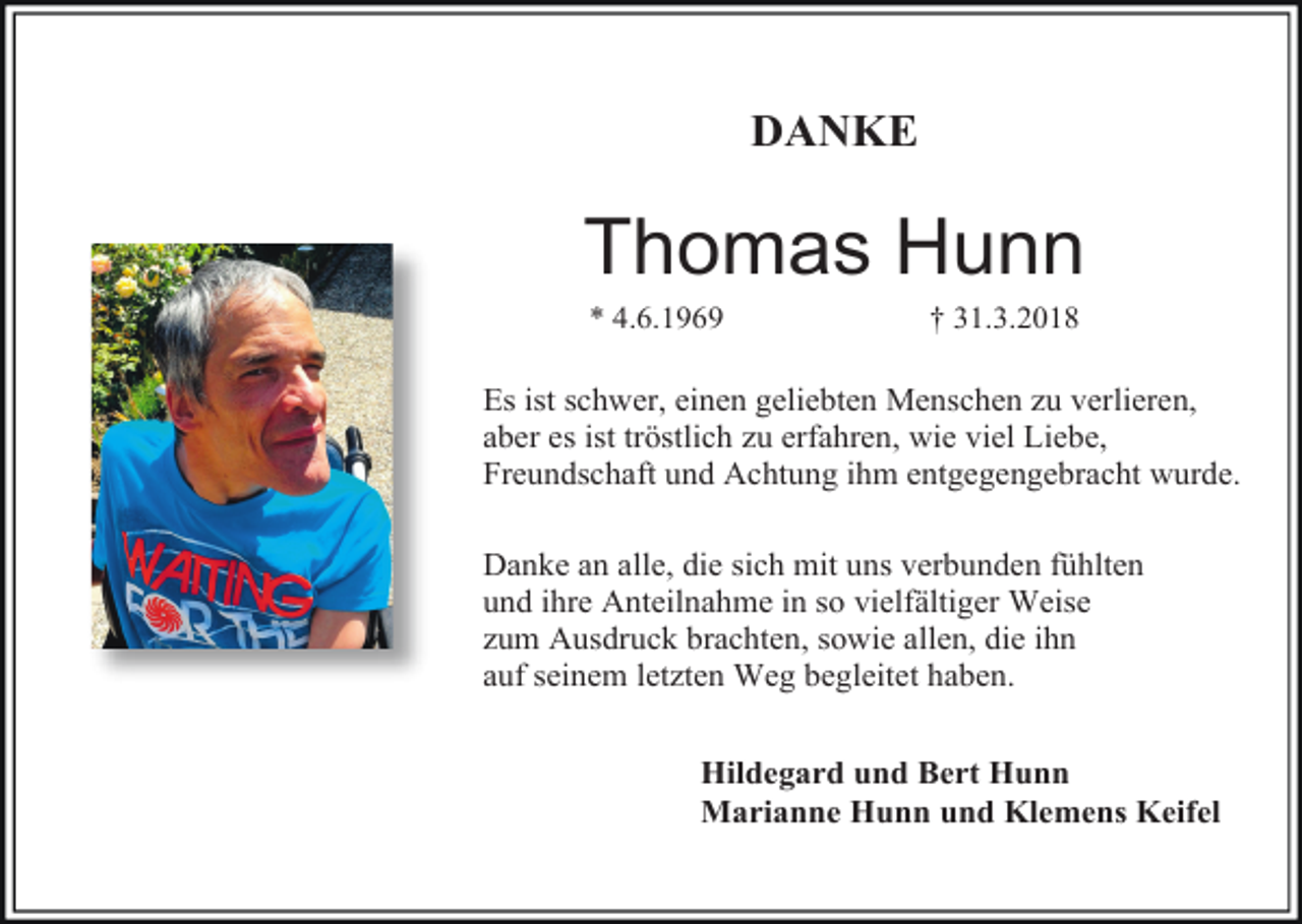 <p>DANKE</p><p>Thomas Hunn<br />* 4.6.1969</p><p>† 31.3.2018</p><p>Es ist schwer, einen geliebten Menschen zu verlieren,<br />aber es ist tröstlich zu erfahren, wie viel Liebe,<br />Freundschaft und Achtung ihm entgegengebracht wurde.<br />Danke an alle, die sich mit uns verbunden fühlten<br />und ihre Anteilnahme in so vielfältiger Weise<br />zum Ausdruck brachten, sowie allen, die ihn<br />auf seinem letzten Weg begleitet haben.<br />Hildegard und Bert Hunn<br />Marianne Hunn und Klemens Keifel</p>