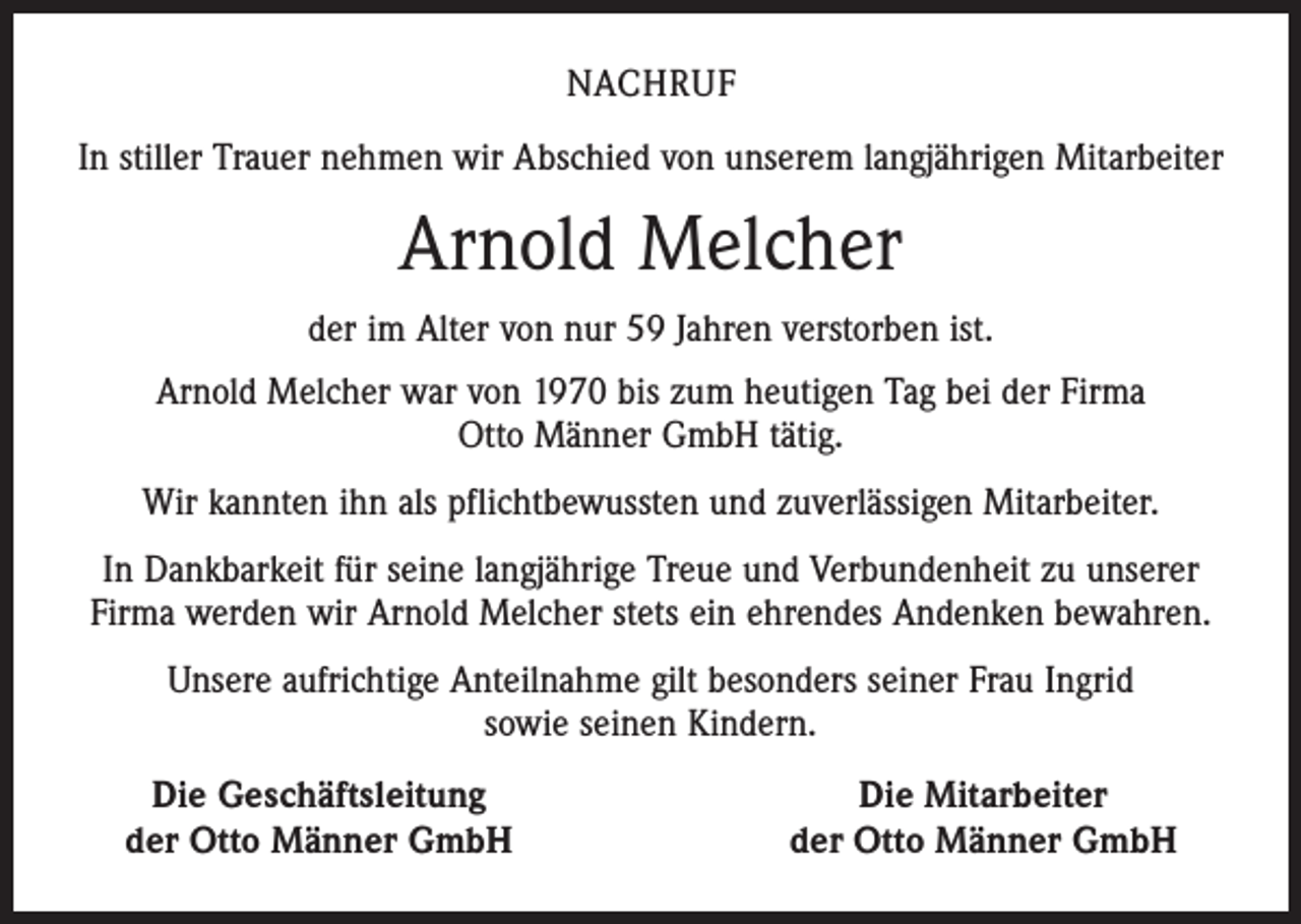 <p>NACHRUF<br />In stiller Trauer nehmen wir Abschied von unserem langjährigen Mitarbeiter</p><p>Arnold Melcher<br />der im Alter von nur 59 Jahren verstorben ist.<br />Arnold Melcher war von 1970 bis zum heutigen Tag bei der Firma<br />Otto Männer GmbH tätig.<br />Wir kannten ihn als pflichtbewussten und zuverlässigen Mitarbeiter.<br />In Dankbarkeit für seine langjährige Treue und Verbundenheit zu unserer<br />Firma werden wir Arnold Melcher stets ein ehrendes Andenken bewahren.<br />Unsere aufrichtige Anteilnahme gilt besonders seiner Frau Ingrid<br />sowie seinen Kindern.</p><p>Die Geschäftsleitung<br />der Otto Männer GmbH</p><p>Die Mitarbeiter<br />der Otto Männer GmbH</p>