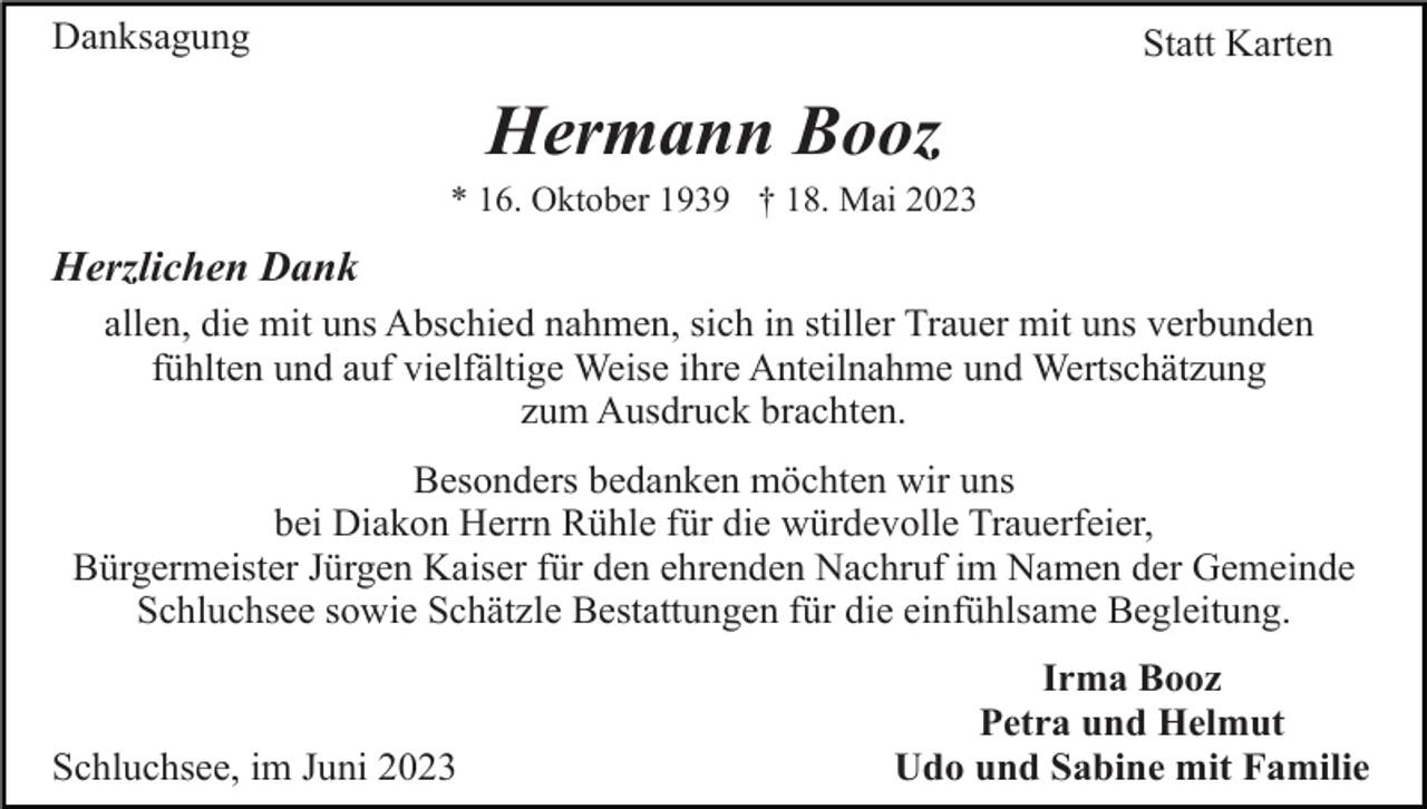 <p>Danksagung</p><p>Statt Karten</p><p>Hermann Booz<br />* 16. Oktober 1939 † 18. Mai 2023</p><p>Herzlichen Dank<br />allen, die mit uns Abschied nahmen, sich in stiller Trauer mit uns verbunden<br />fühlten und auf vielfältige Weise ihre Anteilnahme und Wertschätzung<br />zum Ausdruck brachten.<br />Besonders bedanken möchten wir uns<br />bei Diakon Herrn Rühle für die würdevolle Trauerfeier,<br />Bürgermeister Jürgen Kaiser für den ehrenden Nachruf im Namen der Gemeinde<br />Schluchsee sowie Schätzle Bestattungen für die einfühlsame Begleitung.</p><p>Schluchsee, im Juni 2023</p><p>Irma Booz<br />Petra und Helmut<br />Udo und Sabine mit Familie</p>